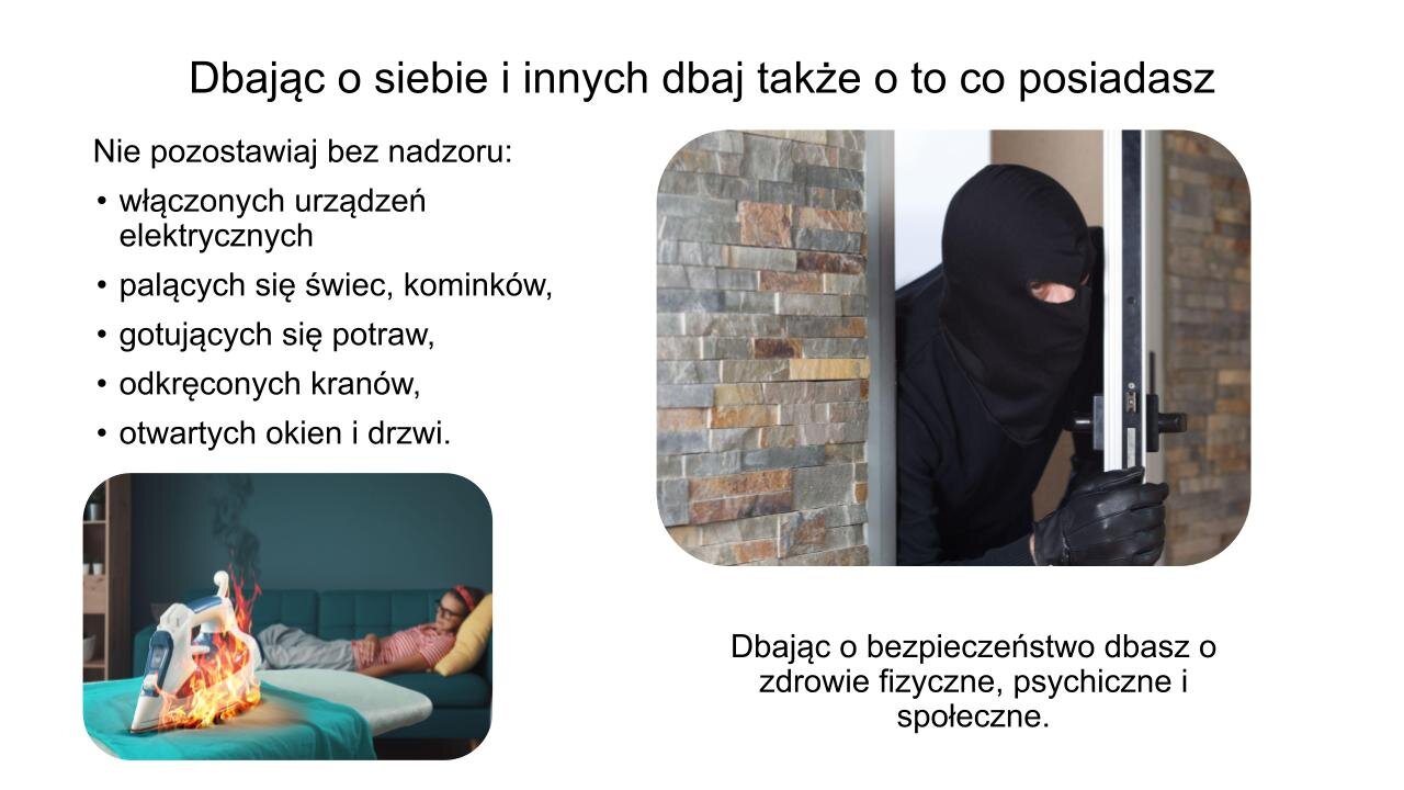 Slajd, na którym znajdują się dwa zdjęcia i tekst. W górnej części slajdu napis: „Dbając o siebie i innych, dbaj także o to, co posiadasz”. W lewym górnym rogu tekst: „Nie pozostawiaj bez nadzoru: włączonych urządzeń elektrycznych, palących się świec, kominków, gotujących się potraw, odkręconych kranów, otwartych okien i drzwi”. Poniżej zdjęcie przedstawiające młodą kobietę śpiącą na kanapie. Obok niej, na desce do prasowania, stoi żelazko, które się pali. W prawym górnym roku zdjęcie przedstawia natomiast mężczyznę ubranego na czarno i w kominiarce, który uchyla drzwi i zagląda do środka. Poniżej zdjęcia tekst: „Dbając o bezpieczeństwo, dbasz o zdrowie fizyczne, psychiczne i społeczne”.