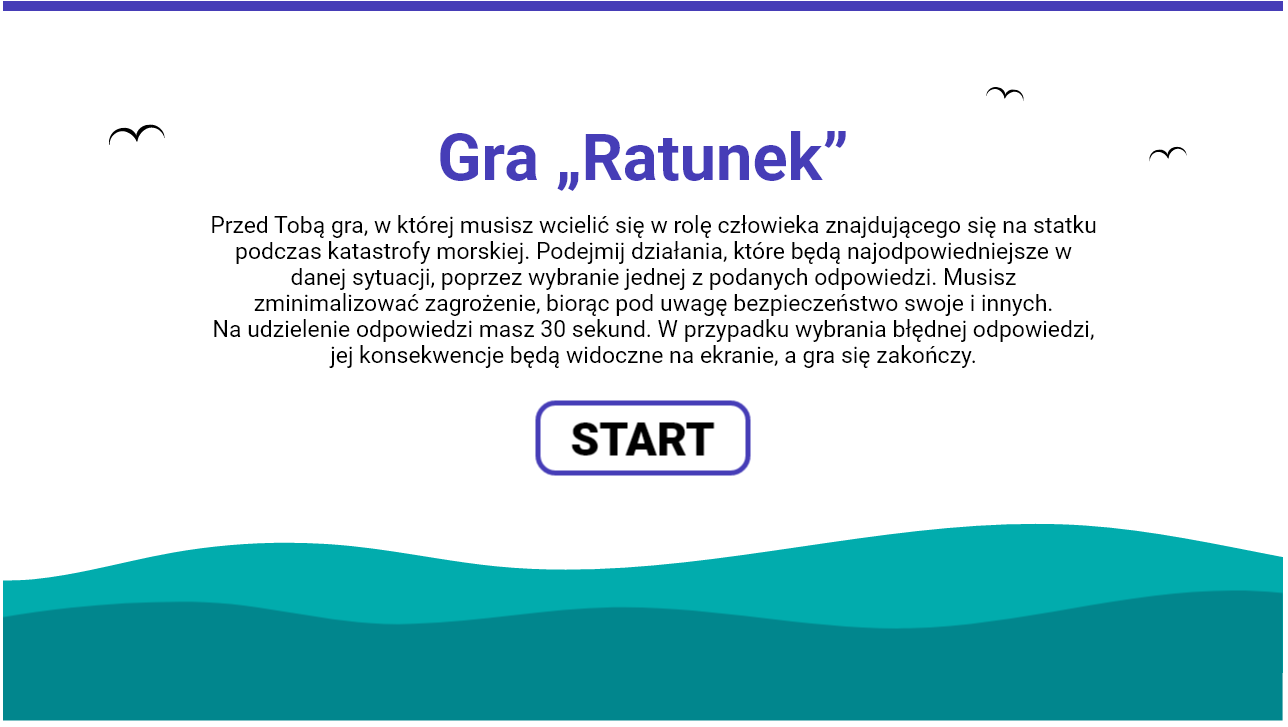 Grafika przedstawia ekran startowy gry wcielanie się w role. Znajduje się na niej następujący tekst: Gra Ratunek. Przed Tobą gra, w której musisz wcielić się w rolę człowieka znajdującego się na statku podczas katastrofy morskiej. Podejmij działania, które będą najodpowiedniejsze w danej sytuacji, poprzez wybranie jednej z podanych odpowiedzi. Musisz zminimalizować zagrożenie, biorąc pod uwagę bezpieczeństwo swoje i innych. Na udzielenie odpowiedzi masz trzydzieści sekund. W przypadku wybrania błędnej odpowiedzi, jej konsekwencje będą widoczne na ekranie, a gra się zakończy. Poniżej widać przycisk start, uruchamiający grę. W tle widać pofalowane morze.