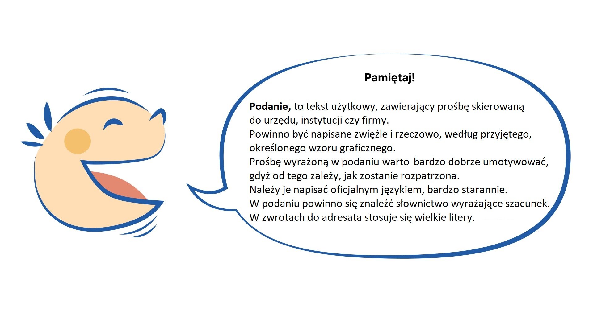 Kliknij, aby powiększyć Grafika przedstawia uśmiechniętą dziecięcą twarz. Z ust dziecka wydobywa się dymek. NAPIS W DYMKU: Pamiętaj!
Podanie, to tekst użytkowy, zawierający prośbę skierowaną do urzędu, instytucji czy firmy.
Powinno być napisane zwięźle i rzeczowo, według przyjętego, określonego wzoru graficznego.
Prośbę wyrażoną w podaniu warto bardzo dobrze umotywować, gdyż od tego zależy, jak zostanie rozpatrzona. Należy je napisać oficjalnym językiem, bardzo starannie. W podaniu powinno się znaleźć słownictwo wyrażające szacunek. W zwrotach do adresata stosuje się wielkie litery.