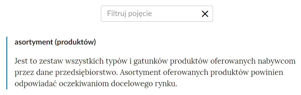 Grafika przedstawia górną część słownika z polem do filtracji pojęć. Pole ma formę prostokątnej ramki z napisem: Filtruj pojęcie. Po jej prawej stronie znajduje się ikona krzyżyka, która służy do usunięcia wpisanego słowa. Poniżej pojęcie wraz z definicją: asortyment (produktów) - Jest to zestaw wszystkich typów i gatunków produktów oferowanych nabywcom przez dane przedsiębiorstwo. Asortyment oferowanych produktów powinien odpowiadać oczekiwaniom docelowego rynku.