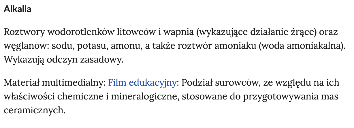 Widok przykładowego pojęcia wraz z jego definicją, zawartego w słowniku pojęć e‑zasobu. Pojęcie: Akalia - roztwory wodorotlenków litowców i wapnia  (wykazujące działanie żrące) oraz węglanów: sodu, potasu, amonu, a także roztwór amoniaku (woda amoniakalna). Wykazują odczyn zasadowy. Pod definicją jest napis - Materiał multimedialny: Film Edukacyjny. Podział surowców, ze względu na ich właściwości chemiczne i mineralogiczne, stosowane do przygotowywania mas ceramicznych.  