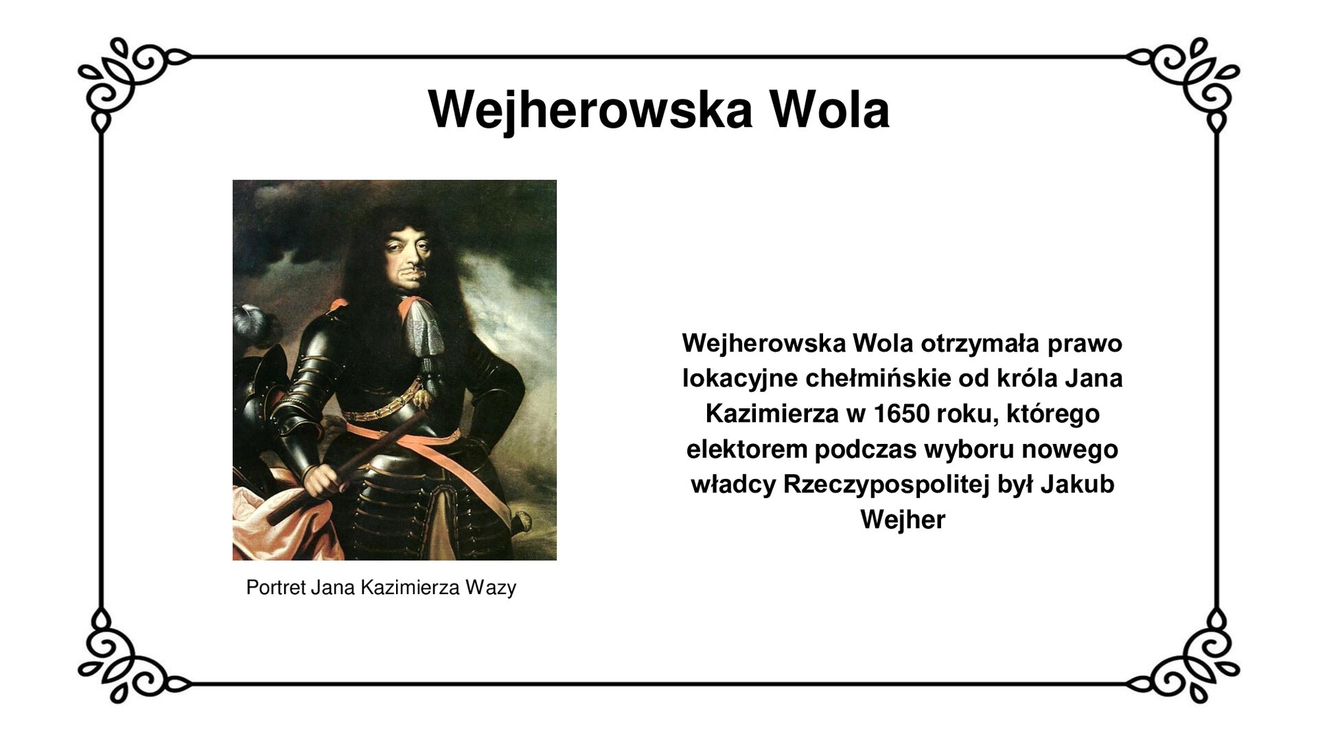 Ilustracja przedstawia portret króla Jana Kazimierza. Król o długich, czarnych, kręconych włosach i prostym wąsie patrzy na wprost widza. Ubrany jest w rynsztunek bojowy – zbroję rycerską, złożoną z płytek. Pod szyją nosi zawiązaną chustę. Na zbroi widoczny jest także przewiązany, skórzany pas. Zza lewego boku wystaje fragment rękojeści szabli. W prawej dłoni król trzyma bat do poganiania konia. Za nim szyszak kawalerski z piórem, położony na pulpicie okrytym suknem. Tło to zachmurzone niebo. Tytuł slajdu: Wejherowska Wola. Podpis pod ilustracją: Portret Jana Kazimierza Wazy. Tekst obok ilustracji: Wejherowska Wola otrzymała prawo lokacyjne chełmińskie od króla Jana Kazimierza w 1650 roku, którego elektorem podczas wyboru nowego władcy Rzeczypospolitej był Jakub Wejher.