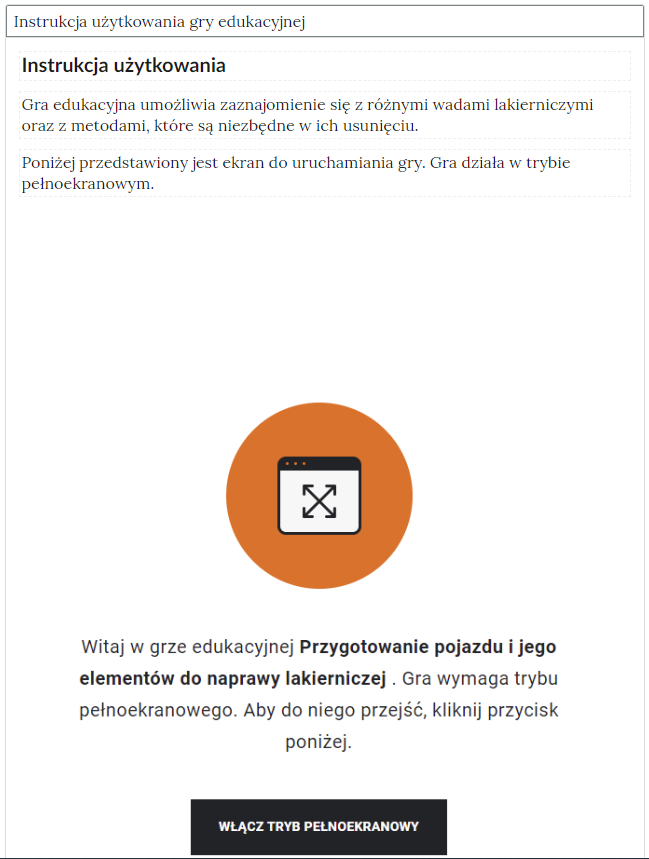 Ilustracja przedstawia instrukcję gry edukacyjnej po rozwinięciu panelu "Instrukcja użytkowania gry edukacyjnej". Instrukcja użytkowania. Gra edukacyjna umożliwia zaznajomienie się z różnymi wadami lakierniczymi oraz z metodami, które są niezbędne do uruchomienia gry. Gra działa w trybie pełnoekranowym. Poniżej znajduje się znak gry edukacyjnej. Poniżej opis  Witaj w grze edukacyjnej. Przygotowanie pojazdu i jego elementów do naprawy lakierniczej. Gra wymaga trybu pełnoekranowego. Aby do niego przejść, kliknij przycisk poniżej. Na samym dole czarny przycisk: Włącz tryb pełnoekranowy.