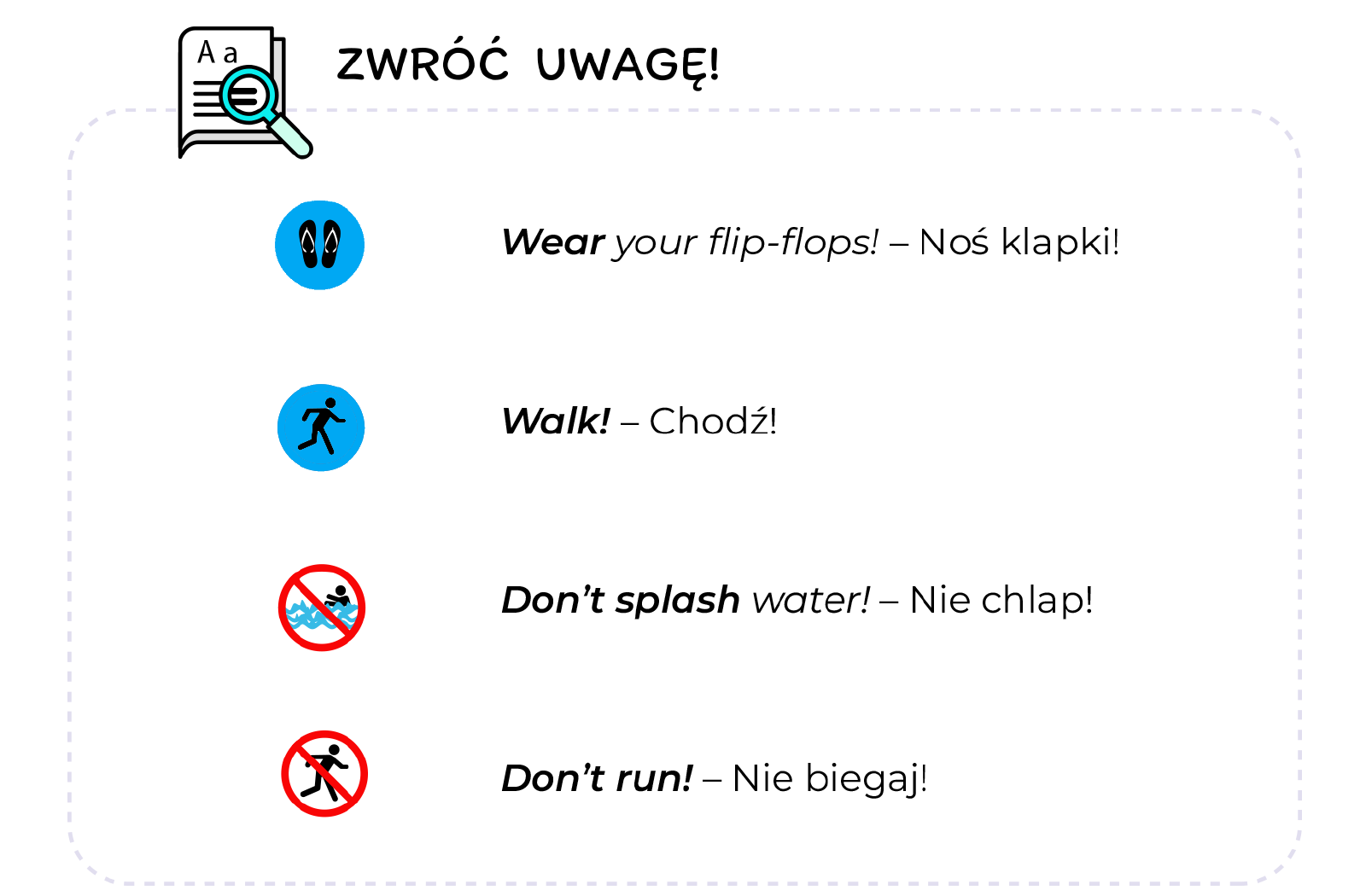 Ilustracja przedstawia listę rzeczy, na które należy zwrócić uwagę. W lewym górnym rogu znajduje się ikona kartki papieru z lupą, obok której widnieje napis: Zwróć uwagę! Akapity zapisane są w języku angielskim oraz języku polskim. Każdy akapit zaczyna się od niewielkiej ikony. Pierwszy akapit: Ikona to czarne klapki w niebieskim kółku. Treść tekstu: Wear your flip‑flops! - Noś klapki! Drugi akapit: Ikona to biegnąca postać w niebieskim kółku. Treść tekstu: Walk! - Chodź! Trzeci akapit: Ikona to czarna postać chlapiąca wodą, w przekreślonym czerwonym kółku. Treść tekstu: Don’t splash water! - Nie chlap! Czwarty akapit: Ikona to czarna biegnąca postać, w przekreślonym czerwonym kółku. Treść tekstu: Don’t run! - Nie biegaj!