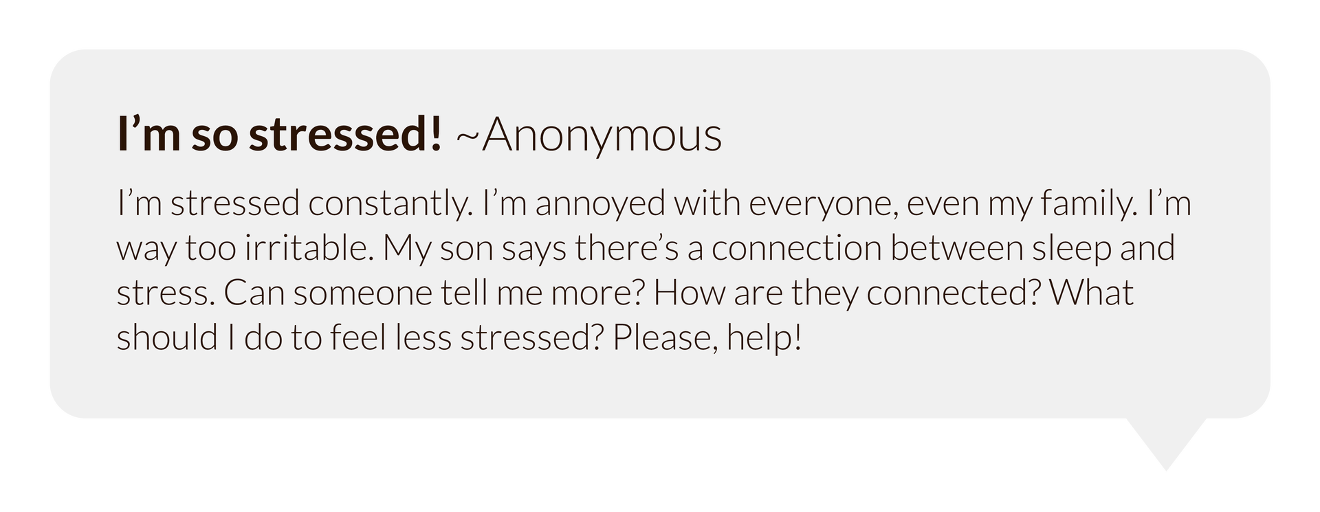 Grafika przedstawia dymek w którym umieszczono nagłówek " I’m so stressed! ~Anonymous" a pod nim tekst "I’m stressed constantly. I’m annoyed with everyone, even my family. I’m way too irritable. My son says there’s a connection between sleep and stress. Can someone tell me more? How are they connected? What should I do to feel less stressed? Please, help!"