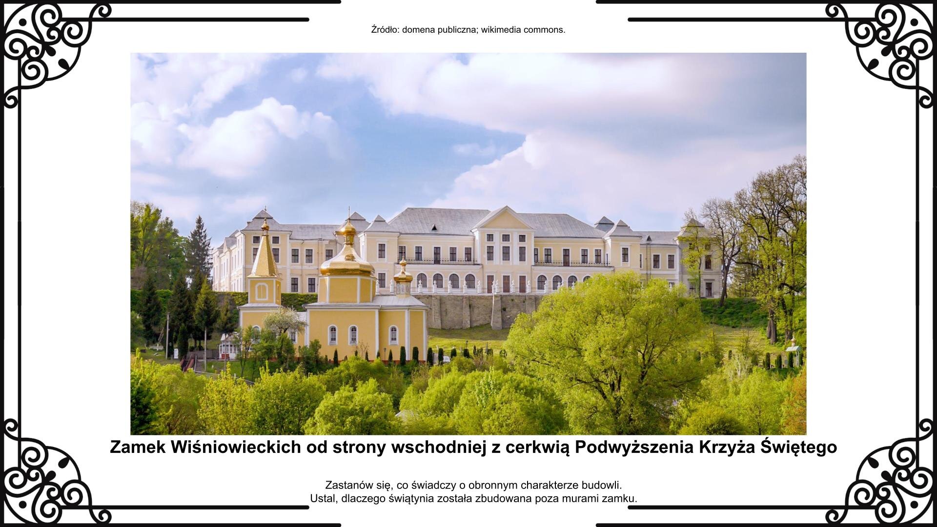 Slajd przedstawia wygląd kompleksu pałacowego w Wiśniowcu od strony rzeki Horyń. Centralnie ukazana jest podstawa budowli i zachowane pierwotne obwarowania twierdzy. Po lewej stronie widoczna jest cerkiew zamkowa. Elewacja budynków jest żółto‑beżowa z białymi elementami, a dachy mają kolor jasnoszary. Fotografii towarzyszy napis informacyjny oraz zwrot w stronę ucznia: Zastanów się, co świadczy o obronnym charakterze budowli. Ustal, dlaczego świątynia została zbudowana poza murami zamku.