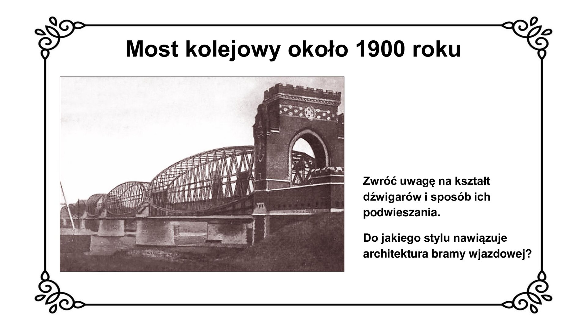 Slajd przedstawia planszę z napisem: Most kolejowy około 1900 r. Poniżej jest zdjęcie mostu kolejowego w Tczewie. Zwracają uwagę eliptyczne kształty stalowych dźwigarów, które podtrzymują przęsła mostu. Murowana brama wjazdowa przypomina wejścia do średniowiecznych warowni krzyżackich. Ma duże przejście z łukiem, blanki na szczycie.  Po prawej stronie ilustracji towarzyszy napis informacyjny: Zwróć uwagę na kształt dźwigarów i sposób ich podwieszania. Do jakiego stylu nawiązuje architektura bramy wjazdowej?