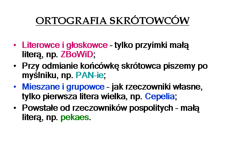 Schemat przedstawia informacje na temat poprawnego zapisu rodzajów skrótowców. Treść:
Ortografia skrótowców
Literówce i głoskowce - tylko przyimki małą literą np. ZBoWiD;
Przy odmianie końcówkę skrótowca piszemy po myślniku, np. PAN‑ie;
Mieszane i grupowce - jak rzeczowniki własne, tylko pierwsza litera wielka, np. Cepelia;
Powstałe od rzeczowników pospolitych - małą literą, np. pekaes.