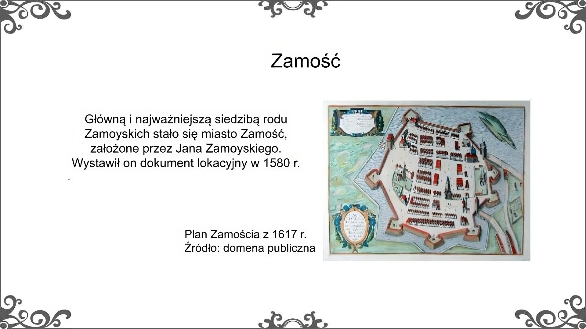 Biały slajd. U góry nagłówek: „Zamość”. Poniżej, z prawej strony, tekst: „Główną i najważniejszą siedzibą rodu Zamoyskich stało się miasto Zamość, założone przez Jana Zamoyskiego. Wystawił on dokument lokacyjny w 1580 roku”. Z prawej strony ilustracja, która przedstawia plan miasta Zamościa. Na planie zaznaczony został zarys murów obronnych z bastionami. Wewnątrz miasta zaznaczone zostały ważne budynki miejskie. W dwóch kartuszach umieszczone zostały - nazwa miasta oraz opis najważniejszych budowli. Obok ilustracji podpis: „Plan Zamościa z 1617 roku. Źródło: domena publiczna”.