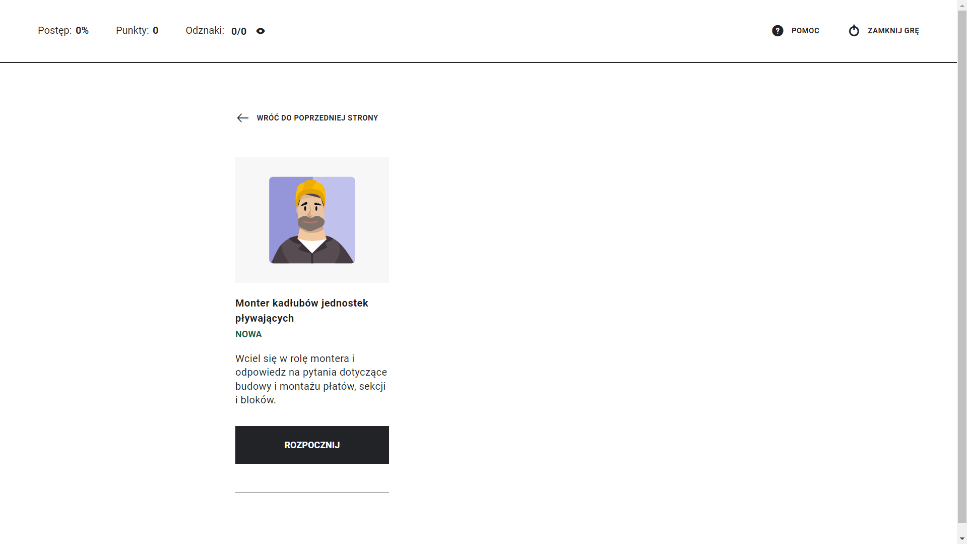 Grafika przedstawia ekran z gry edukacyjnej z okienkiem opisu roli. W górnym lewym rogu ekranu znajduje się informacja o postępie grze w procentach, o punktacji, liczbie zdobytych odznak. W górnym prawym rogu ekranu znajdują się przyciski pomoc i zamknij grę. W środkowej części ekranu znajduje się prostokąt z opisem roli oraz obrazkiem, który ją przedstawia. Widoczny jest mężczyzna w stroju roboczym i kasku. Opis brzmi: monter kadłubów jednostek pływających. Wciel się w rolę montera i odpowiedz na pytania dotyczące budowy i montażu płatów, sekcji i bloków. Pod opisem znajduje się przycisk rozpocznij. Ponad grafiką postaci znajduje się przycisk wróć do poprzedniej strony.