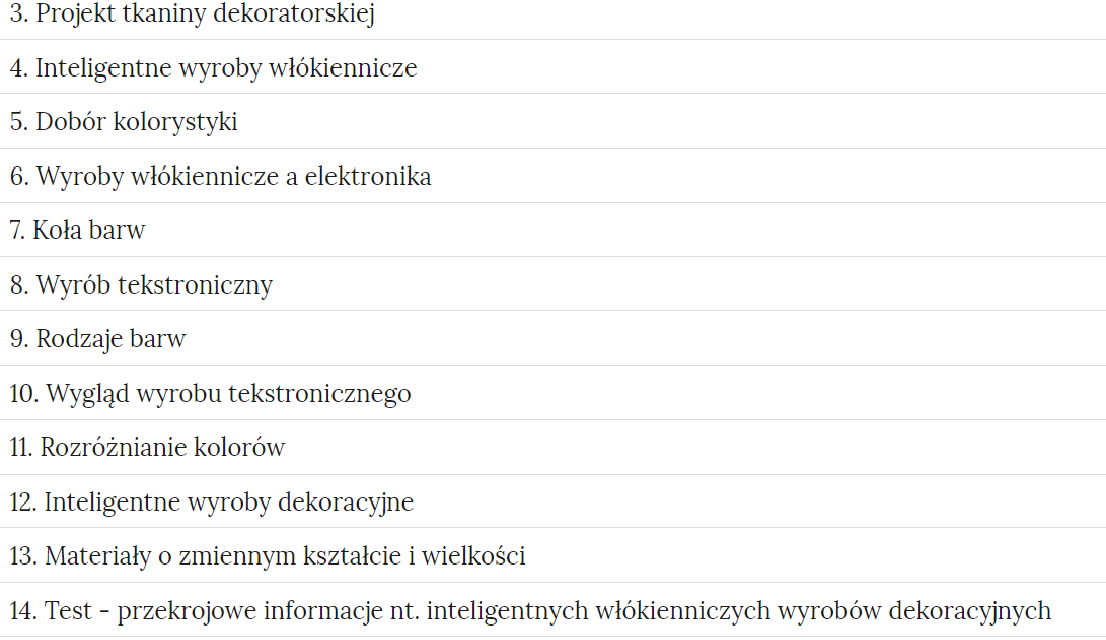 Grafika przedstawia fragment zakładek z ćwiczeniami. Zakładki mają formę prostokątnych ramek. W każdej ramce jest tytuł danej kategorii ćwiczeń. Tytuły: Trzy. Projekt tkaniny dekoratorskiej. Cztery. Inteligentne wyroby włókiennicze. Pięć. Dobór kolorystyki. Sześć. Wyroby włókiennicze a elektronika. Siedem. Koła barw. Osiem. Wyrób tekstroniczny. Dziewięć. Rodzaje barw. Dziesięć. Wygląd wyrobu tekstronicznego. Jedenaście. Rozróżnianie kolorów. Dwanaście. Inteligentne wyroby dekoracyjne. Trzynaście. Materiały o zmiennym kształcie i wielkości. Czternaście. Test - przekrojowe informacje nt. inteligentnych włókienniczych wyrobów dekoracyjnych.