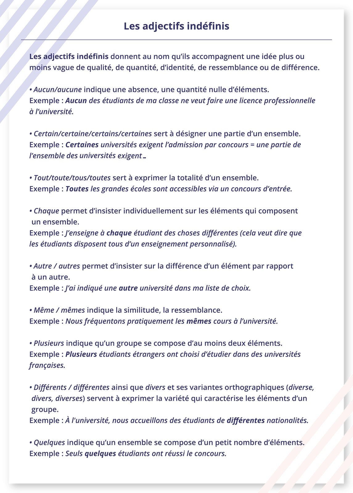Ilustracja zatytułowana jest Les adjectifs indéfinis i zawiera listę informacji. Les adjectifs indéfinis donnent au nom qu'ils accompagnent une idée plus ou moins vague de qualité, de quantité, d'identité, de ressemblance ou de différence.Aucun/aucune indique une absence, une quantité nulle d'éléments. Exemple : Aucun des étudiants de ma classe ne veut faire une licence professionnelle à l'université.Certain/certaine/certains/certaines sert à désigner une partie d'un ensemble. Exemple : Certaines universités exigent l'admission par concours = une partie de l'ensemble des universités exigent...Tout/toute/tous/toutes sert à exprimer la totalité d'un ensemble. Exemple : Toutes les grandes écoles sont accessibles via un concours d'entrée.Chaque permet d'insister individuellement sur les éléments qui composent un ensemble. Exemple : J'enseigne à chaque étudiant des choses différentes (cela veut dire que les étudiants disposent tous d'un enseignement personnalisé).Autre / autres permet d'insister sur la différence d'un élément par rapport à un autre. Exemple : J'ai indiqué une autre université dans ma liste de choix.Même / mêmes indique la similitude, la ressemblance. Exemple : Nous fréquentons pratiquement les mêmes cours à l'université.Plusieurs indique qu'un groupe se compose d'au moins deux éléments. Exemple : Plusieurs étudiants étrangers ont choisi d'étudier dans des universités françaises.Différents / différentes ainsi que divers et ses variantes orthographiques (diverse, divers, diverses) servent à exprimer la variété qui caractérise les éléments d'un groupe. Exemple : À l'université, nous accueillons des étudiants de différentes nationalités.Quelques indique qu'un ensemble se compose d'un petit nombre d'éléments. Exemple: Seuls quelques étudiants ont réussi le concours.