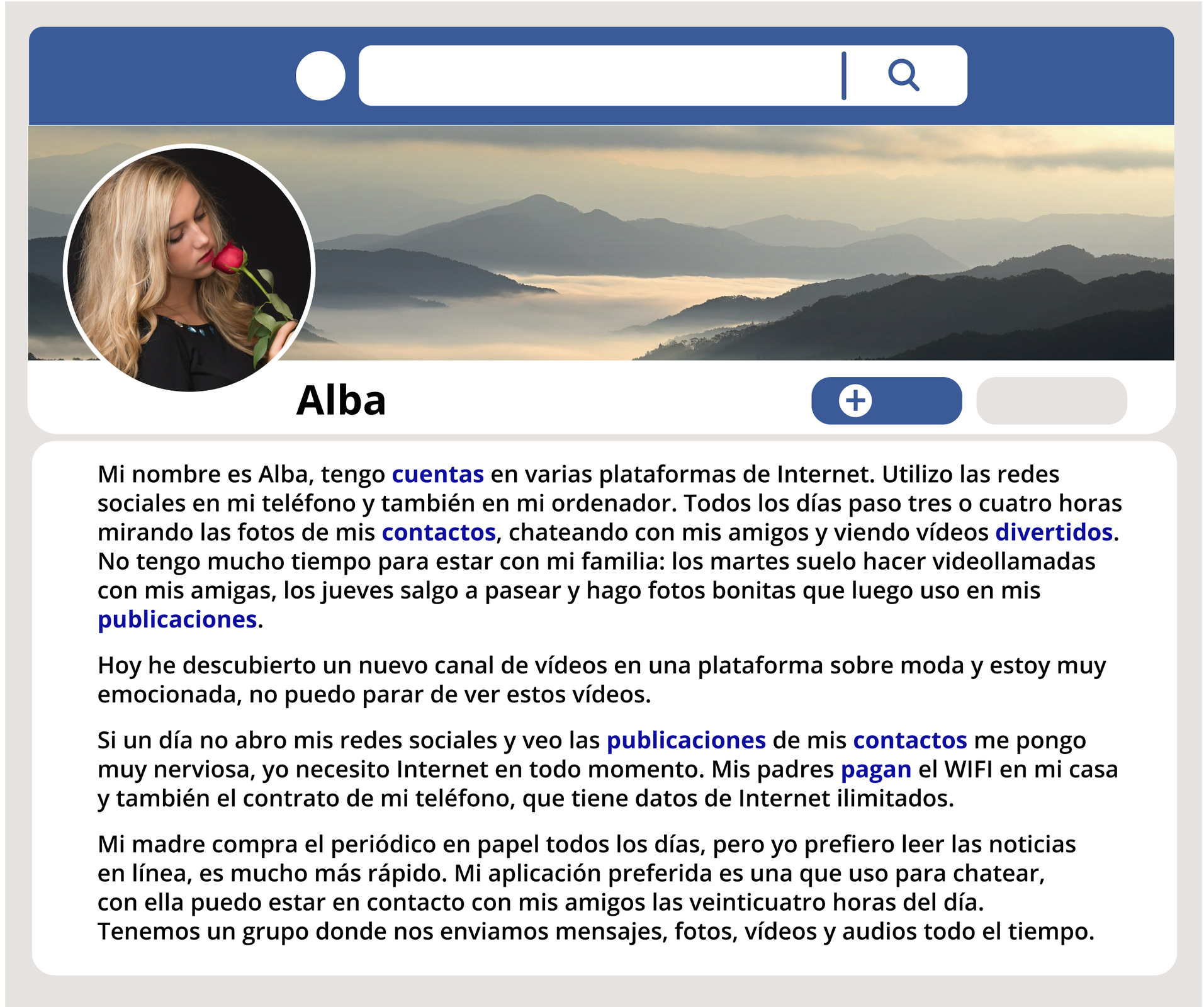 na grafice widoczny jest post Alby. Na górze znajduje się pole z lupką do wyszukiwania. Pod spodem zdjęcie poziome przedstawiające góry we mgle. Na nim z boku miniaturka zdjęcia dziewczyny. Pod spodem podpis Alba. Treść posta. Mi nombre es Alba, tengo cuentas en varias plataformas de Internet. Utilizo las redes sociales en mi teléfono y también en mi ordenador. Todos los días paso tres o cuatro horas mirando las fotos de mis contactos, chateando con mis amigos y viendo vídeos divertidos. No tengo mucho tiempo para estar con mi familia: los martes suelo hacer videollamadas con mis amigas, los jueves salgo a pasear y hago fotos bonitas que luego uso en mis publicaciones. 
Hoy he descubierto un nuevo canal de vídeos en una plataforma sobre moda y estoy muy emocionada, no puedo parar de ver estos vídeos.
Si un día no abro mis redes sociales y veo las publicaciones de mis contactos me pongo muy nerviosa, yo necesito Internet en todo momento. Mis padres pagan el WIFI en mi casa y también el contrato de mi teléfono, que tiene datos de Internet ilimitados. 
Mi madre compra el periódico en papel todos los días, pero yo prefiero leer las noticias en línea, es mucho más rápido. Mi aplicación preferida es una que uso para chatear, con ella puedo estar en contacto con mis amigos las veinticuatro horas del día. Tenemos un grupo donde nos enviamos mensajes, fotos, vídeos y audios todo el tiempo.