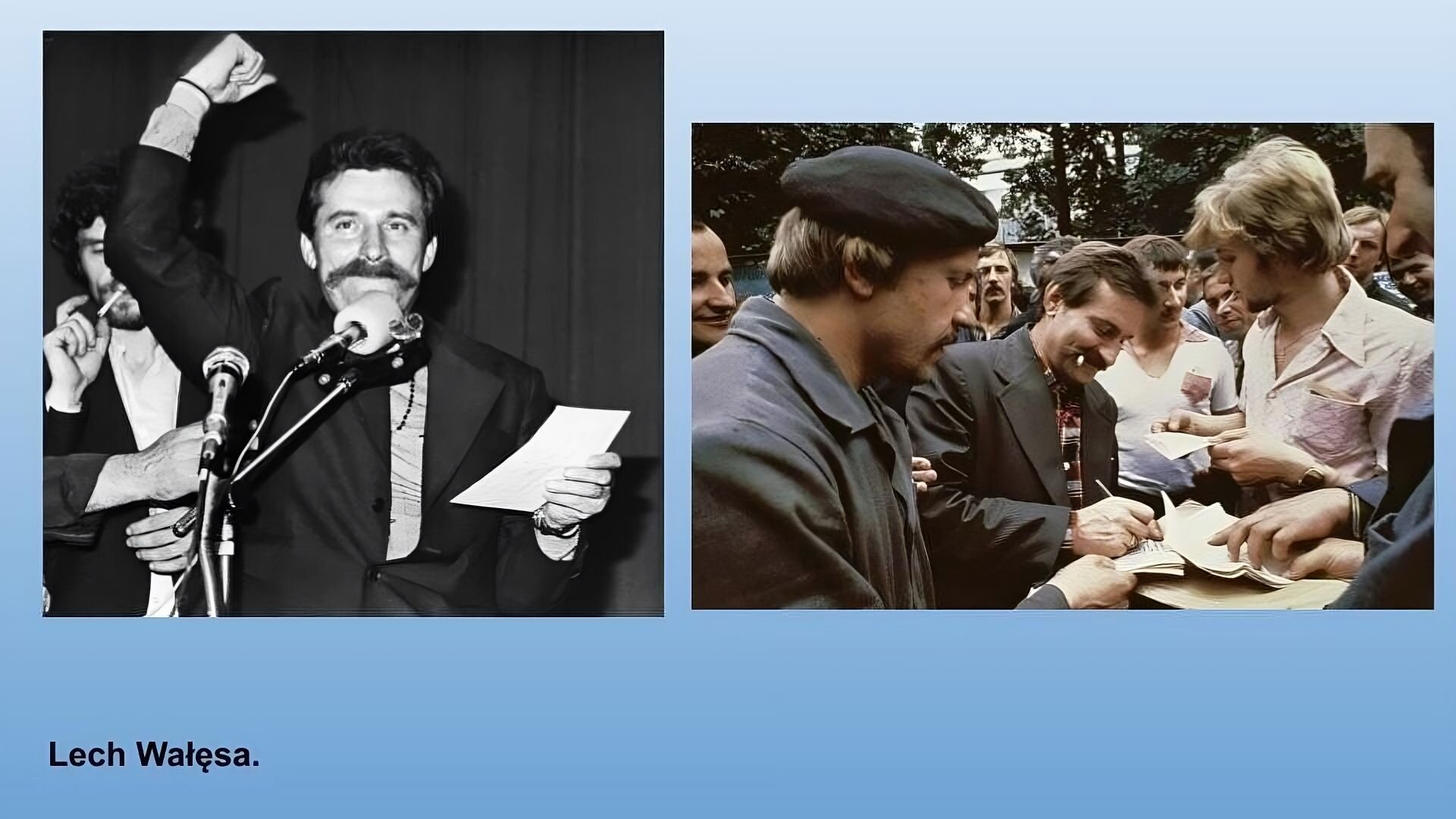 Niebieskie tło. Dwa zdjęcie przedstawiające Lecha Wałęsę. Po lewej stronie czarnobiałe zdjęcie, Mężczyzna w ciemnych włosach i wąsem, w ciemnej marynarce. Prawą rękę z zaciśniętą pięścią trzyma wysoko. W lewej ręce trzyma kartkę. Przed twarzą ma mikrofon. Po prawej stronie kolorowe zdjęcie. Tłum ludzi, w środku mężczyzna w brązowych włosach z wąsem, ubrany w czarą marynarkę, pisze coś na kartkach które podstawiają mu ludzie z tłumu. W ustach trzyma papierosa. 