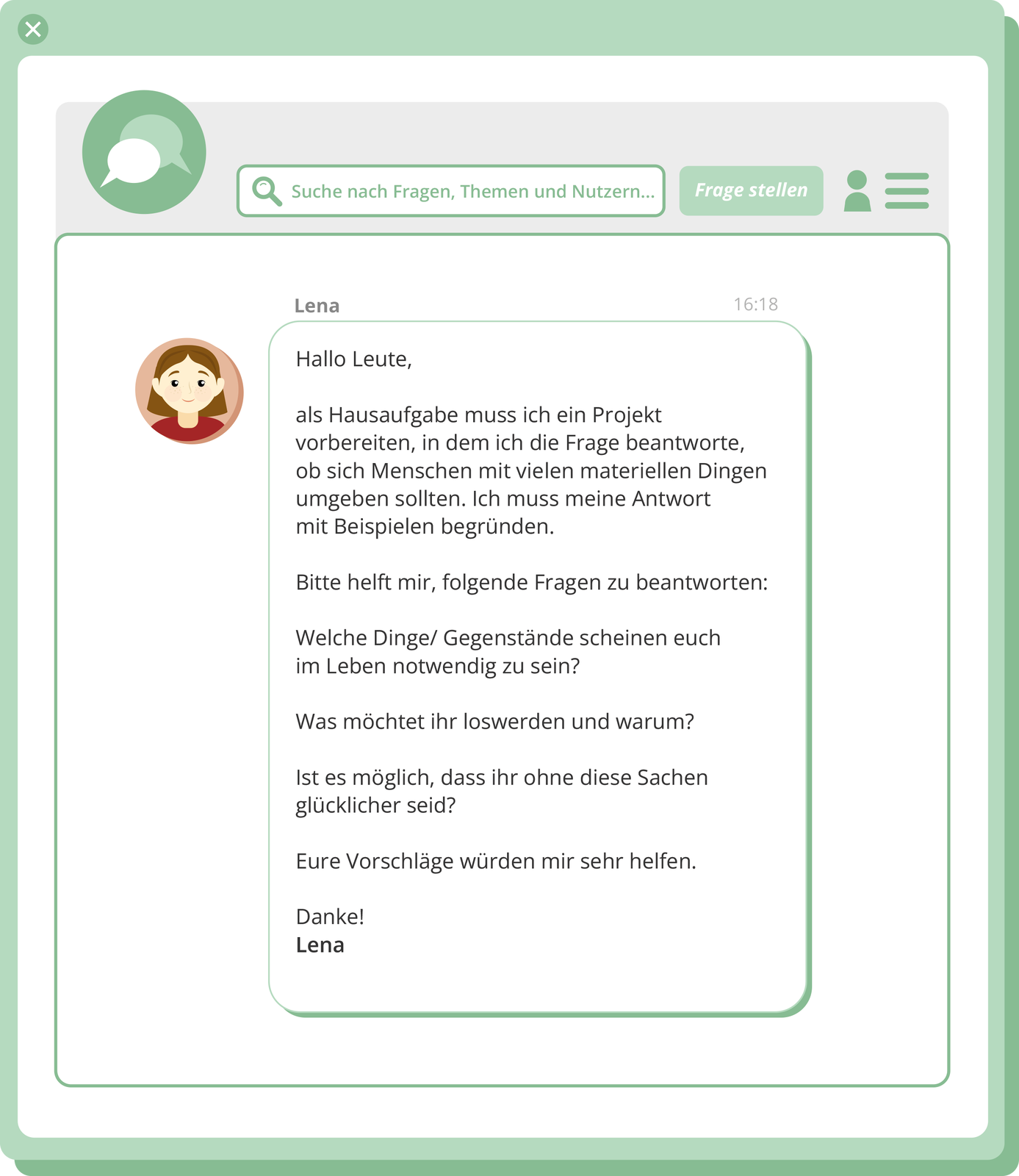 Grafika przedstawia post. W górnej części znajdują się dwa puste dymki czatu. Obok ramka z lupą, w którą wpisuje się pytania, tematy: Suche nach Fragen, Themen und Nutzern… Kolejny jest przycisk Frage stellen i symbol ludzika. Poniżej znajduje się awatar z twarzą kobiety i treść wiadomości wysłanej przez Lenę o godzinie 16:18. Hallo Leute, als Hausafgabe muss ich ein Projekt vorbereiten, in dem ich die Frage beantworte, ob sich Menschen mit vielen materiallen Dingen umgeben sollten. Ich muss meine Antwort mit Beispielen begründen. Bitte helft mir, folgende Fragen zu beantworten: Welche Dinge/Gegenstände scheinen euch im Leben notwendig zu sein? Was möglich, dass ihr ohne diese Sachen glücklicher seid? Eure Vorschläge würden mir sehr helfen. Danke! Lena