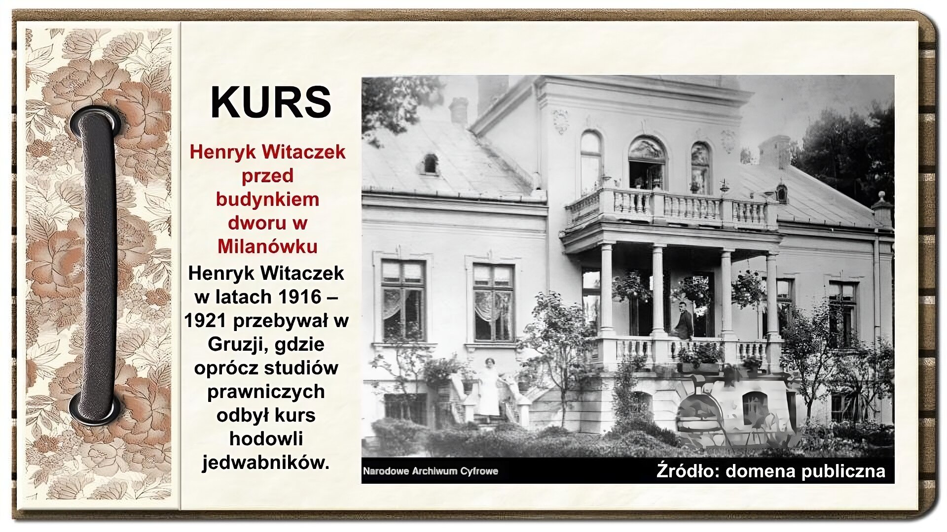Slajd zatytułowany „Kurs”. Tekst na slajdzie: Henryk Witaczek w latach 1916 – 1921 przebywał w Gruzji, gdzie oprócz studiów prawniczych odbył kurs hodowli jedwabników. Zdjęcie po prawej stronie, pochodzące z epoki przedstawia piętrowy dwór z portykiem z czterema kolumnami i balkonem na piętrze, powyżej portyku. Przed wejściem do gmachu balustrada, na której lewym bokiem siedzi mężczyzna, zwrócony twarzą ku lewej krawędzi fotografii. Ubrany jest w garnitur i koszulę, nosi czarne włosy. Pod dachem portyku podwieszone kwiaty w koszach, na balkonie kwiaty w donicach. Przed budynkiem dworu niskopienne drzewa i krzewy. Po schodach z lewej strony schodzi kobieta w białej sukience. Proste fryzy i gzymsy dworku, prostokątne okna z firankami dopełniają obraz ściany frontowej budynku. W tle drzewa wystające koronami ponad linię dwuspadowego dachu dworu. Zdjęcie podpisane jest: Henryk Witaczek przed budynkiem dworu w Milanówku. Po lewej stronie ornament zdobiący slajd w formie motywów roślinnych, na których nałożono stylizowaną, metalową obwódkę spinającą stronę.