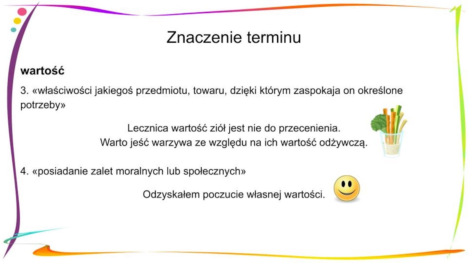 W nagłówku widnieje napis: Znaczenie terminu. Poniżej, po lewej stronie znajduje się zapisany pogrubioną czcionką wyraz „wartość”, a pod nim objaśnienie 3. «właściwości jakiego przedmiotu, towaru, dzięki którym zaspokaja on określone potrzeby» Pod spodem znajdują się dwa zdania: Lecznica wartość ziół jest nie do przecenienia. Warto jeść warzywa ze względu na ich odżywczą wartość. Obok nich po prawej stronie widnieje mała grafika przedstawiająca szklankę, w której znajdują się pokrojone w słupki warzywa. Poniżej widnieje objaśnienie 4. «posiadanie zalet moralnych lub społecznych» Pod spodem znajduje się zdanie: Odzyskałem poczucie własnej wartości. Obok zdania po prawej stronie znajduje się mała grafika przedstawiająca uśmiechniętą buzię.