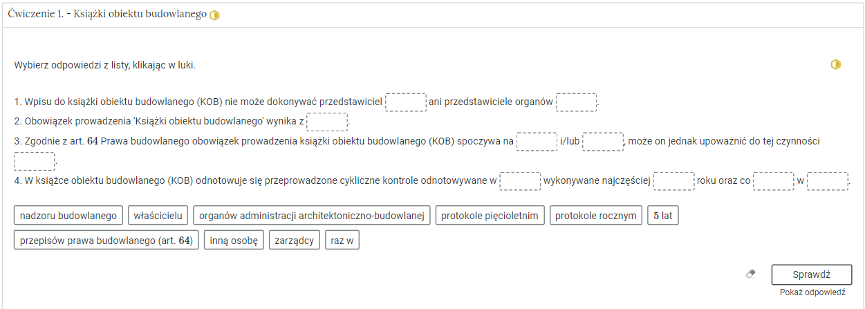 Na zdjęciu przedstawiono przykładowy widok rozwiniętego ćwiczenia.W górnej części zdjęcia znajduje się kolejny numer ćwiczenia wraz z jego tytułem oraz stopniem trudności. Przykładowo na zdjęciu całość brzmi: Ćwiczenie jeden. Książki obiektu budowlanego. Z prawej strony widać żółty symbol o kształcie sześciokąta, którego prawa połowa jest wypełniona.Poniżej znajduje się polecenie do ćwiczenia. Przykładowo na zdjęciu: Wybierz odpowiedzi z listy, klikając w luki. Pod poleceniem widoczne jest zadanie. W tym przypadku są to cztery zdania z lukami do uzupełnienia. Pod zdaniami znajduje się lista odpowiedzi. Przykładowo zdanie drugie brzmi: Obowiązek prowadzenia 'Książki obiektu budowlanego' wynika z (miejsce do uzupełnienia).Dodatkowo w prawym górnym rogu rozwiniętego ćwiczenia widoczny jest ponownie symbol trudności zadania.W prawym dolnym rogu zdjęcia widoczny jest przycisk z napisem sprawdź, pod którym jest informacja uzupełniająca pokaż odpowiedź.