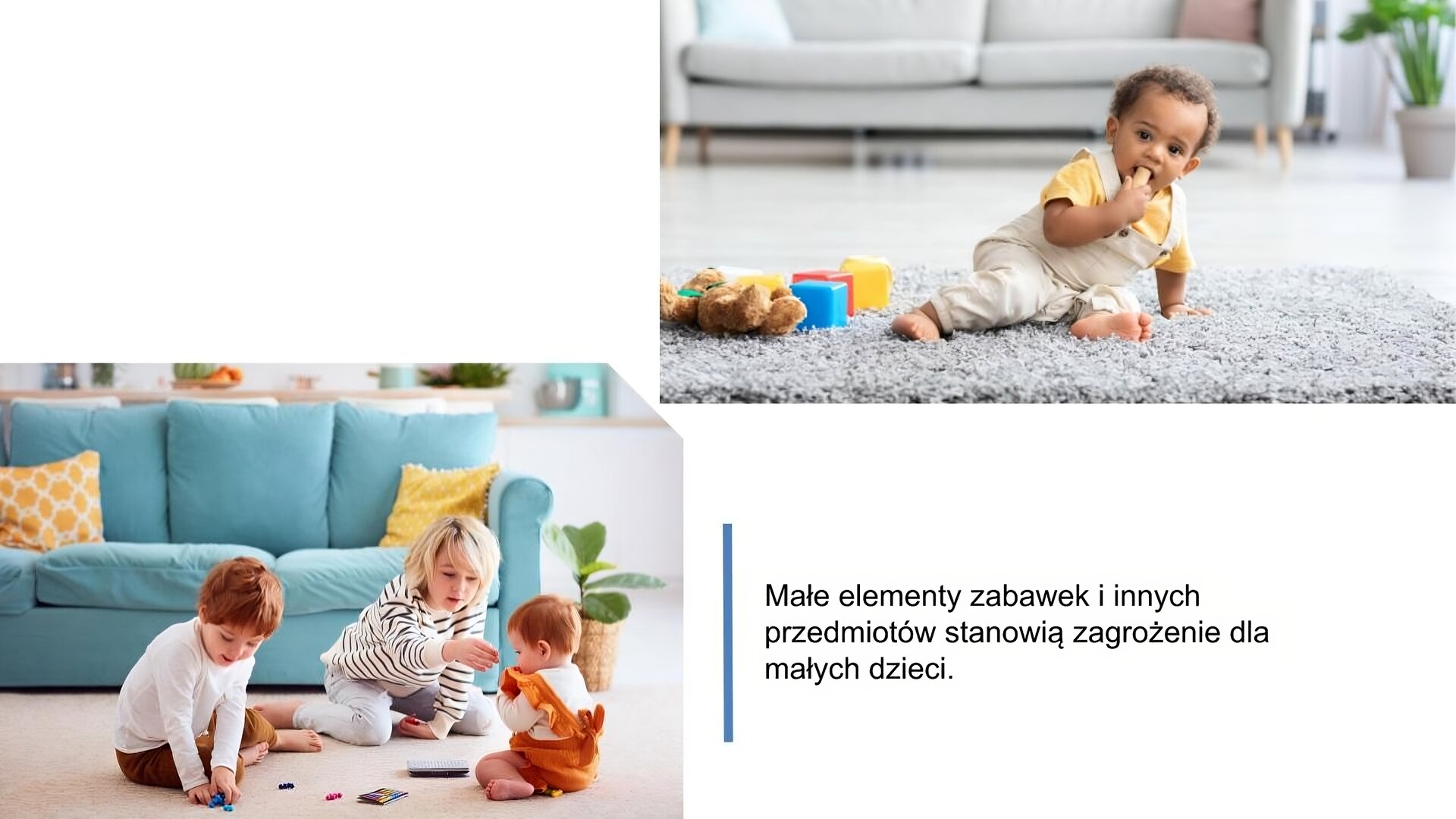 Biały slajd. W lewym dolnym rogu zdjęcie przedstawiające trójkę dzieci, które siedzą na podłodze i bawią się małymi elementami. Jedno z dzieci jest mniejsze i przykłada dłonie do ust. Za dziećmi niebieska sofa z żółtymi poduszkami ozdobnymi. Obok, w prawym dolnym rogu, tekst: „Małe elementy zabawek i innych przedmiotów stanowią zagrożenie dla małych dzieci”. Nad tekstem, w prawym górnym rogu, drugie zdjęcie przedstawiające małego chłopca, który wkłada zabawkę do buzi. Obok niego miś i duże, kolorowe klocki. W tle jasna sofa i zielony kwiat.