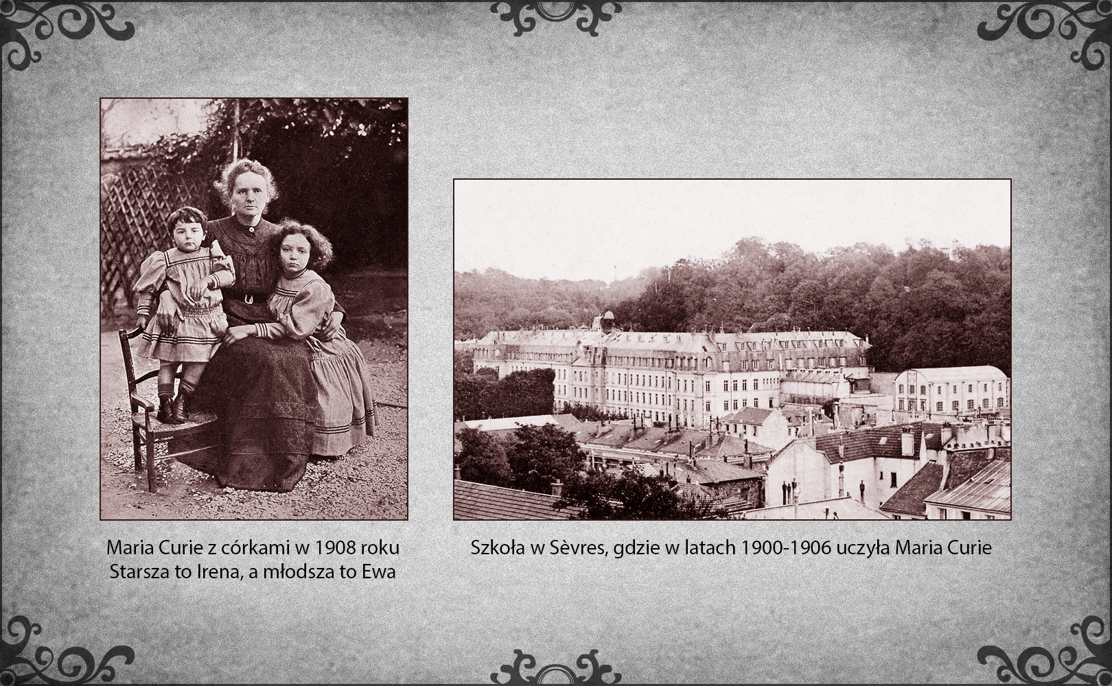 Slajd przedstawia dwa zdjęcia. Po lewej stronie znajduje się zdjęcie Marii Curie z Ireną i Ewą w ogrodzie ich domu. Maria siedzi na krześle i obejmuje prawą ręką młodszą córkę Ewę, która stoi obok na drugim krześle. Maria lewą ręką przygarnia starszą córkę Irenę, która siedzi po jej lewej stronie i prawą rękę położyła na kolanach matki. Po prawej stronie slajdu znajduje się fotografia budynku szkoły w Sèvres w początku XX wieku, kiedy uczyła w nim Maria Curie. Jest to duży trzypiętrowy gmach na rozległym terenie szkolnym. 
