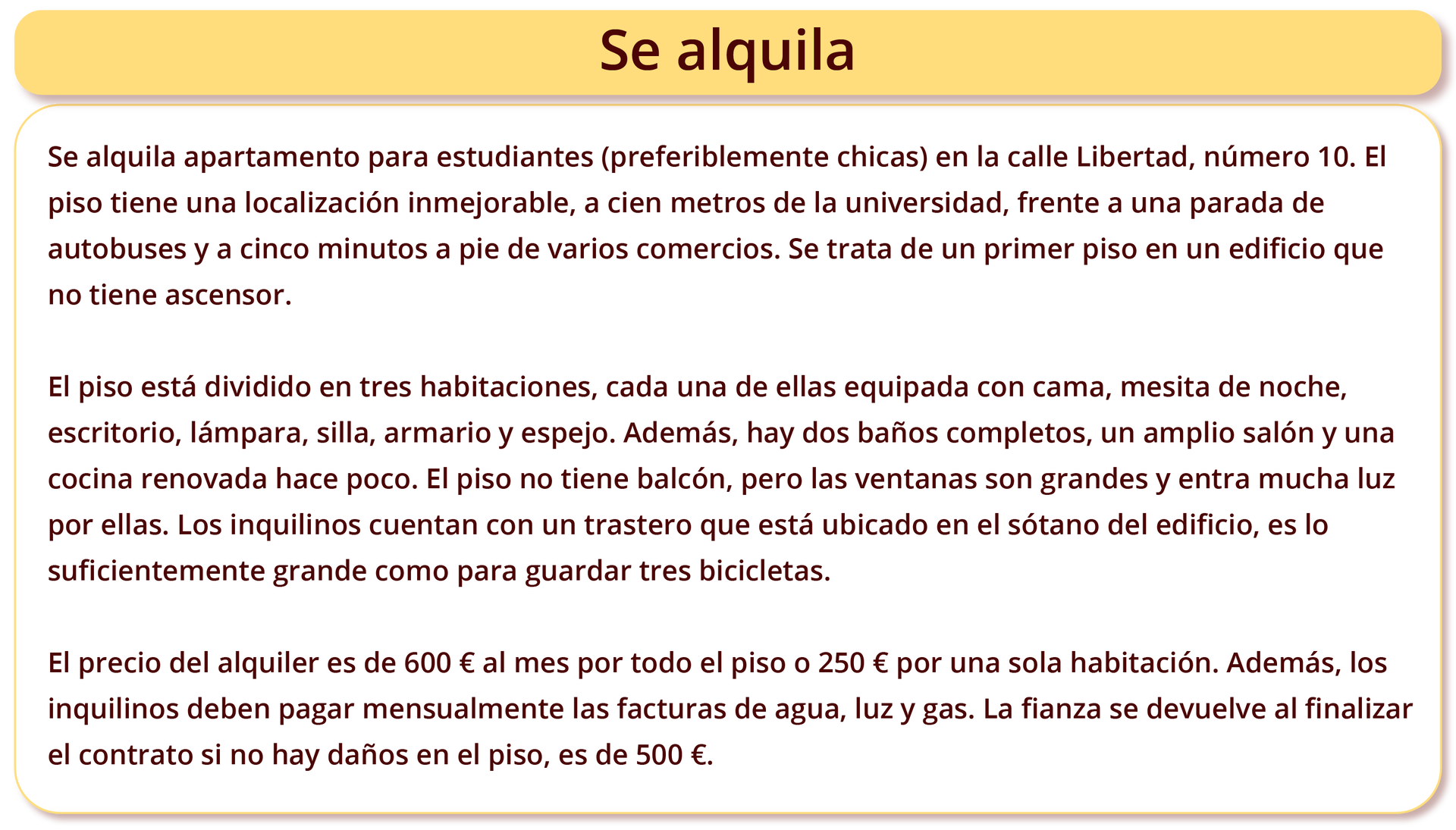 Ilustracja zatytułowana Se alquila zawiera następujący tekst: Se alquila apartamento para estudiantes (preferiblemente chicas) en la calle Libertad, número 10. El piso tiene una localización inmejorable, a cien metros de la universidad, frente a una parada de autobuses y a cinco minutos a pie de varios comercios. Se trata de un primer piso en un edificio que no tiene ascensor. El piso está dividido en tres habitaciones, cada una de ellas equipada con cama, mesita de noche, escritorio, lámpara, silla, armario y espejo. Además, hay dos baños completos, un amplio salón y una cocina renovada hace poco. El piso no tiene balcón, pero las ventanas son grandes y entra mucha luz por ellas. Los inquilinos cuentan con un trastero que está ubicado en el sótano del edificio, es lo suficientemente grande como para guardar tres bicicletas. El precio del alquiler es de 600 € al mes por todo el piso o 250 € por una sola habitación. Además, los inquilinos deben pagar mensualmente las facturas de agua, luz y gas. La fianza se devuelve al finalizar el contrato si no hay daños en el piso, es de 500 €.