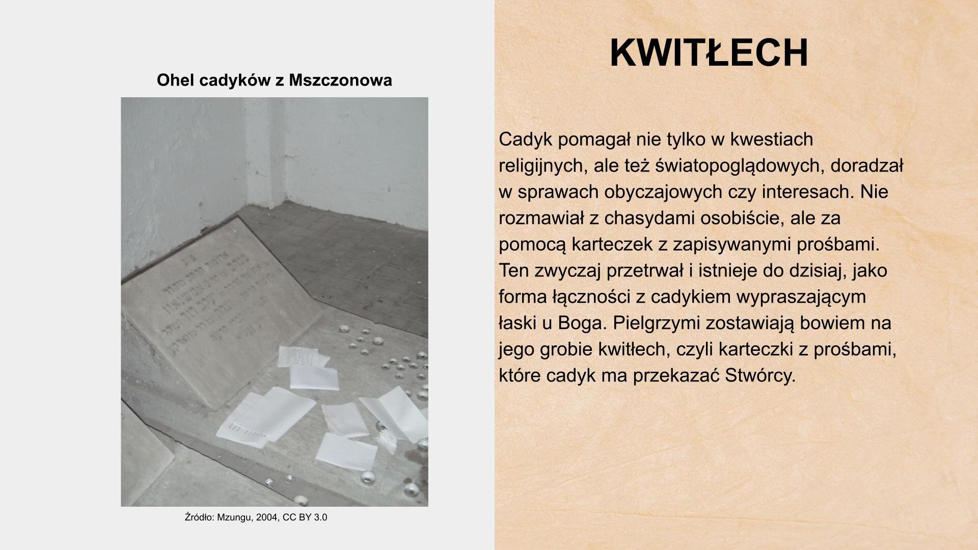 W prawym górnym rogu slajdu nagłówek: „Kwitłech”. Z prawej strony slajdu tekst: „Cadyk pomagał nie tylko w kwestiach religijnych, ale też światopoglądowych, doradzał w sprawach obyczajowych, czy interesu. Nie rozmawiał z chasydami osobiście, ale za pomocą karteczek z zapisywanymi prośbami. Ten zwyczaj przetrwał i istnieje do dzisiaj, jako forma łączności z cadykiem wypraszającym łaski u Boga. Pielgrzymi zostawiają bowiem na jego grobie kwitłech, czyli karteczki z prośbami, które cadyk ma przekazywać Stwórcy”. Z lewej strony slajdu napis: „Ohel cadyków z Mszczonowa”. Pod nim zdjęcie przedstawia wnętrze pomieszczenia. Na posadzce leży płyta z napisami w języku hebrajskim i fragmenty kamienia. Na płycie leżą małe, białe karteczki. U dołu zdjęcia tekst: „Źródło: Mzungu, 2010, CC BY 3.0”.