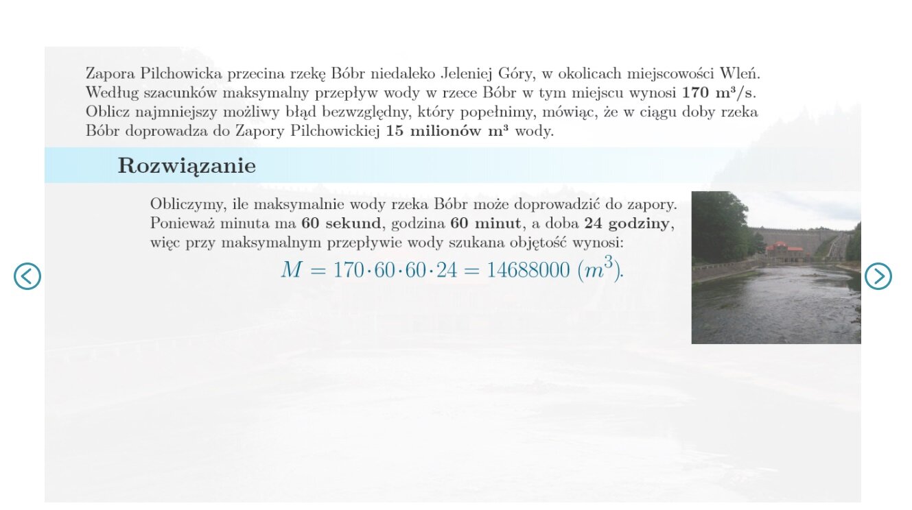  Zadanie pierwsze. zapora pilchowicka przecina rzekę bóbr niedaleko jej Jeleniej góry w okolicach miejscowości Wleń według szacunków maksymalny przepływ wody w rzece bóbr w tym miejscu wynosi 170 metrów  sześciennych na sekundę. Zdjęcie zapory.  Oblicz najmniejszy możliwy błąd bezwzględny który popełnimy mówiąc że w ciągu doby rzeka bóbr doprowadza do zapory pilchowickiej 15 milionów metrów sześciennych wody.   rozwiązanie. Obliczymy ile maksymalnie wody rzeka bóbr może doprowadzić do zapory. Ponieważ minutę ma 60 sekund godzina 60 minut a doba 24 godziny, więc przy maksymalnym przepływie wody szukana objętość wynosi M=170·60·6024=1468000.  Nasze oszacowanie doprowadzonej wody jest z kolei równe. M~=15000000 metrów sześciennych. A zatem błąd bezwzględny oszacowania doprowadzonej wody to w najlepszym przypadku M-M~=15000000-14688000=312000 metrów sześciennych.    Odpowiedź. Najmniejszy błąd bezwzględny jaki popełnimy w podanym oszacowaniu jest równy 312 tysięcy metrów sześciennych wody.   Zadanie drugie. Bok kwadratu zmierzono linijką z podziałką milimetrową, uzyskując wynik 41 milimetrów i popełniając błąd, który nie jest większy niż 1 milimetr. Następnie oszacowano, że pole kwadratu jest równe. P=41·41=1681.  Ilustracja przedstawia kwadrat o zaznaczonych bokach podczas pomiarów kolejno 42, 41 oraz czterdzieści.   Ile wynosi największy możliwy błąd bezwzględny w obliczeniu pola?   Rozwiązanie. Najmniejsza możliwa dokładna długość boku kwadratu to 40 milimetrów. Wtedy jego pole wynosi 1600 milimetrów kwadratowych, a błąd bezwzględny naszego przybliżenia z nadmiarem jest w tej sytuacji równy. 1681-1600=81 milimetrów kwadratowych. Największa możliwa dokładna długość boku kwadratu to 42 milimetry.  Wtedy jego pole wynosi 1764 milimetry kwadratowe, a błąd bezwzględny naszego przybliżenia z niedomiarem jest równy 1764-1681=83.   Odpowiedź. Największy możliwy błąd w ocenie pola kwadratu wynosi 83 milimetry kwadratowe. 