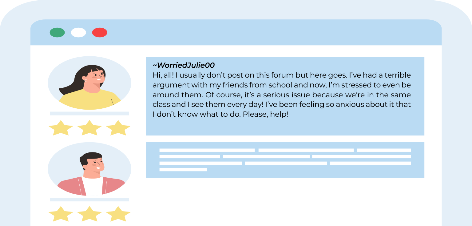Grafika przedstawia fragment tekstu napisany na forum. U góry widoczne są trzy kółka, od lewej zielone, białe i czerwone. Poniżej po lewej stronie widoczny jest awatar przedstawiający dziewczynę, w ujęciu od klatki piersiowej w górę, z długimi, ciemnymi włosami, w żółtej bluzce. Pod awatarem widoczne są trzy żółte gwiazdki. Na prawo od awatara widoczny jest niebieski prostokąt z tekstem: WorriedJulie00. Hi, all! I usually don’t post on this forum but here goes. I’ve had a terrible argument with my friends from school and now, I’m stressed to even be around them. Of course, it’s a serious issue because we’re in the same class and I see them every day! I’ve been feeling so anxious about it that I don’t know what to do. Please, help! Poniżej,  po lewej stronie widoczny jest awatar przedstawiający chłopaka, w ujęciu od klatki piersiowej w górę, z krótkimi, ciemnymi włosami, w białej bluzce i różowym, rozpinanym swetrze. Pod awatarem widoczne są trzy żółte gwiazdki. Na prawo od awatara widoczny jest niebieski prostokąt z białymi liniami symbolizującymi tekst.