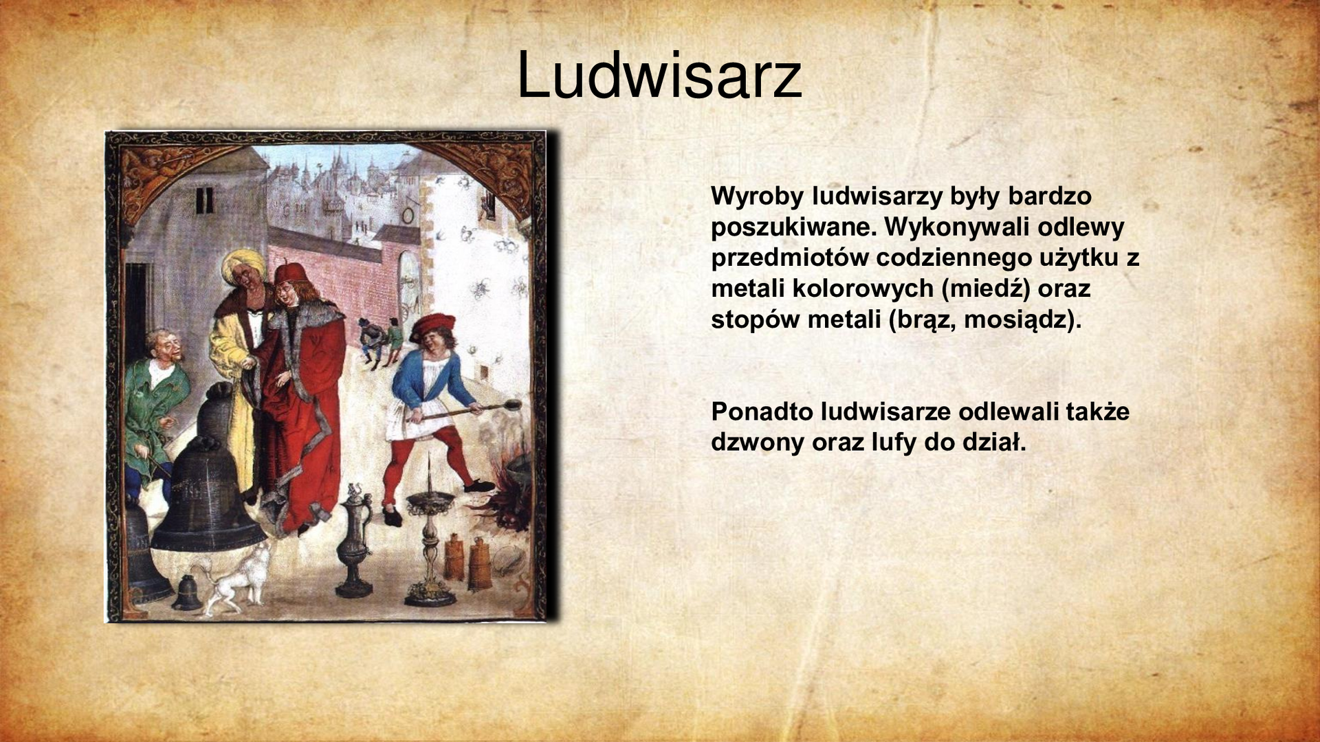 Ilustracja przedstawia po lewej stronie fragment średniowiecznego kodeksu, na którym przedstawiono pracę ludwisarza. Na drugim planie dwóch klientów przygląda się wyrobom rzemieślnika, w tym odlanym z metalu dzwonowi. Na pierwszym planie widoczne naczynia i narzędzia codziennego użytku - puchar metalowy na stopce z klapką, świecznik, niewielki dzwon i odważniki. Po prawej mężczyzna podtrzymujący nad ogniem narzędzie pracy służące do odlania stopu metalu. W tle zabudowania domostw miejskich. tytuł slajdu: Ludwisarz. Tekst po prawej stronie slajdu: Wyroby ludwisarzy były bardzo poszukiwane. Wykonywali odlewy przedmiotów codziennego użytku z metali kolorowych (miedź) oraz stopów metali (brąz, mosiądz). Ponadto ludwisarze odlewali także dzwony oraz lufy do dział.