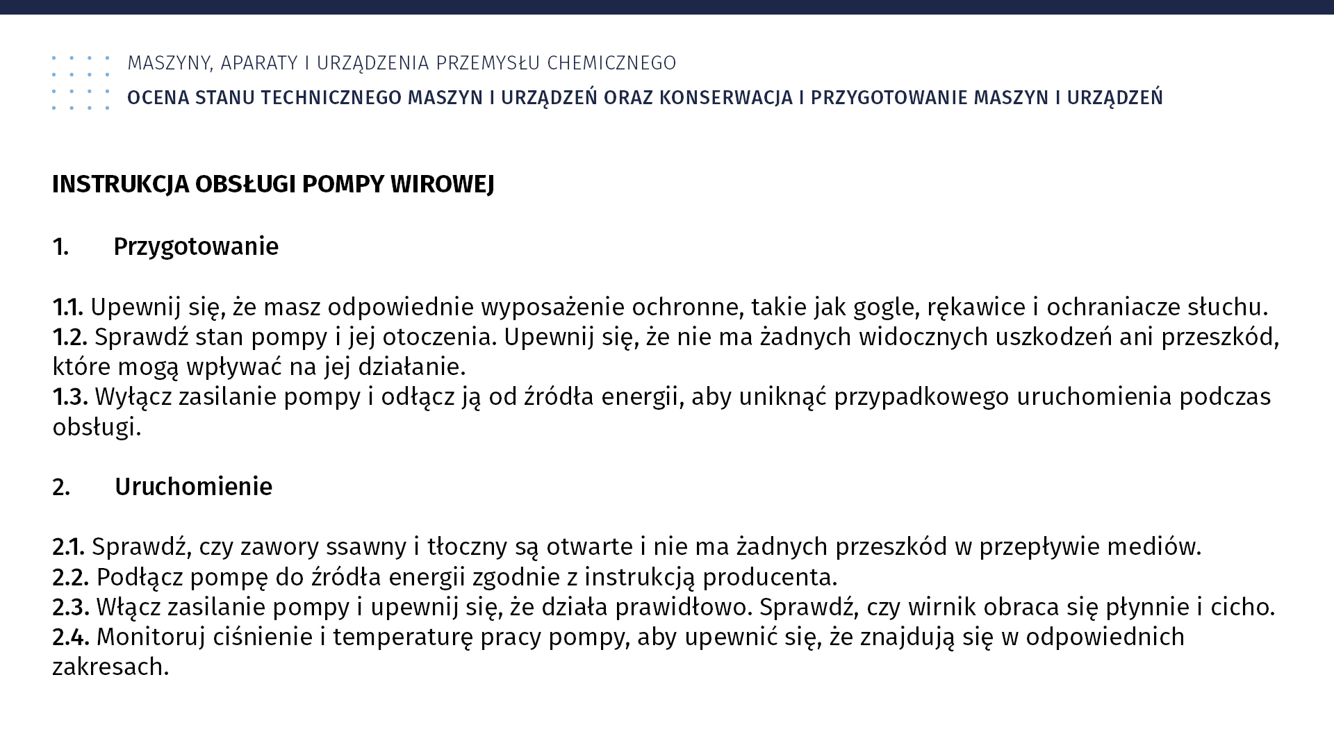 Plansza: Maszyny, aparaty i urządzenia przemysłu chemicznym. Ocena stanu technicznego maszyn i urządzeń oraz konserwacja i przygotowanie maszyn i urządzeń. Instrukcja obsługi pompy wirowej Przygotowanie 1.1. Upewnij się, że masz odpowiednie wyposażenie ochronne, takie jak gogle, rękawice i ochraniacze słuchu. 1.2. Sprawdź stan pompy i jej otoczenia. Upewnij się, że nie ma żadnych widocznych uszkodzeń ani przeszkód, które mogą wpływać na jej działanie. 1.3. Wyłącz zasilanie pompy i odłącz ją od źródła energii, aby uniknąć przypadkowego uruchomienia podczas obsługi. 2. Uruchomienie 2.1. Sprawdź, czy zawory ssawny i tłoczny są otwarte i nie ma żadnych przeszkód w przepływie mediów. 2.2. Podłącz pompę do źródła energii zgodnie z instrukcją producenta. 2.3. Włącz zasilanie pompy i upewnij się, że działa prawidłowo. Sprawdź, czy wirnik obraca się płynnie i cicho. 2.4. Monitoruj ciśnienie i temperaturę pracy pompy, aby upewnić się, że znajdują się w odpowiednich zakresach.