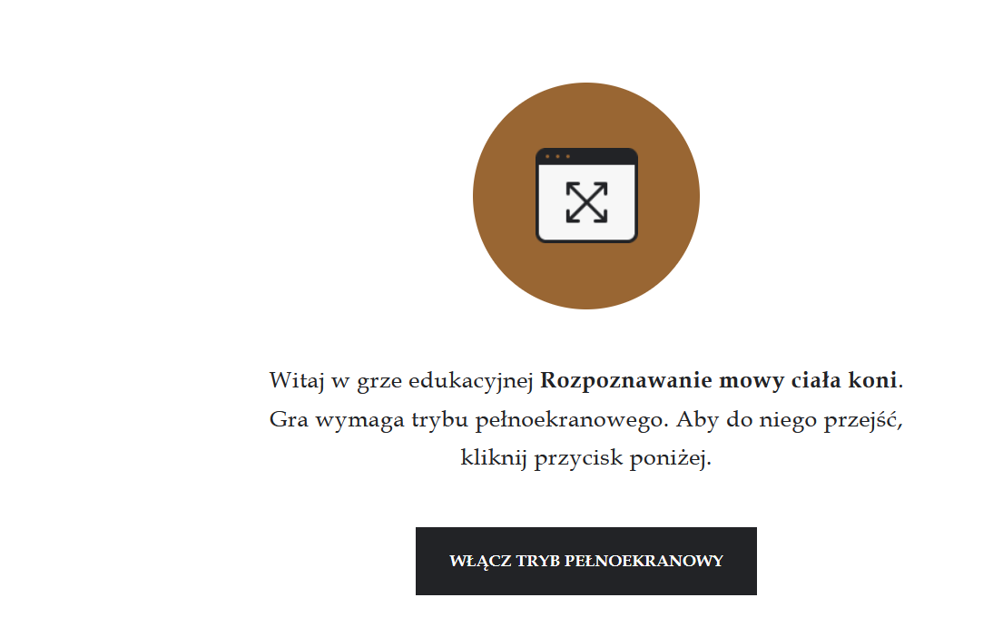 Grafika przedstawia wejście do gry edukacyjnej. Po środku znajduje się brązowe koło z ikoną prostokąta z białym tłem, na którym znajdują się ułożone przekątnie podwójne strzałki. Prostokąt zawiera także czarny panel na górnym boku, który ma trzy kropki po lewej stronie.  Pod ikonką brązowym kołem znajduje się napis: Witaj w grze edukacyjnej Rozpoznawanie mowy ciała koni. Gra wymaga trybu pełnoekranowego. Aby do niego przejść, kliknij przycisk poniżej. Pod tekstem znajduje się czarny, prostokątny panel z białym napisem: Włącz tryb pełnoekranowy. 