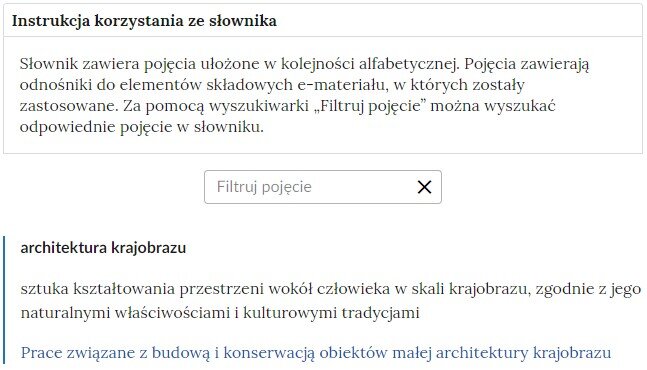 Ilustracja przedstawia przykładowy fragment słownika z częścią umożliwiającą filtrowanie pojęć. Na samej górze umieszczona jest instrukcja korzystania ze słownika. Zawarta jest w niej następująca informacja: „Słownik zawiera pojęcia ułożone w kolejności alfabetycznej. Pojęcia zawierają odnośniki do elementów składowych e‑materiału, w których zostały zastosowane. Za pomocą wyszukiwarki „Filtruj pojęcie” można wyszukać odpowiednie pojęcie w słowniku”. Pod instrukcją korzystania ze słownika umieszczone zostało pole w kształcie prostokąta. Wewnątrz znajduje się napis: filtruj pojęcie oraz umieszczony z boku przycisk w kształcie krzyżyka. Na samym dole znajduje się pierwsze pojęcie ze słownika. Dotyczy ono architektury krajobrazu. 