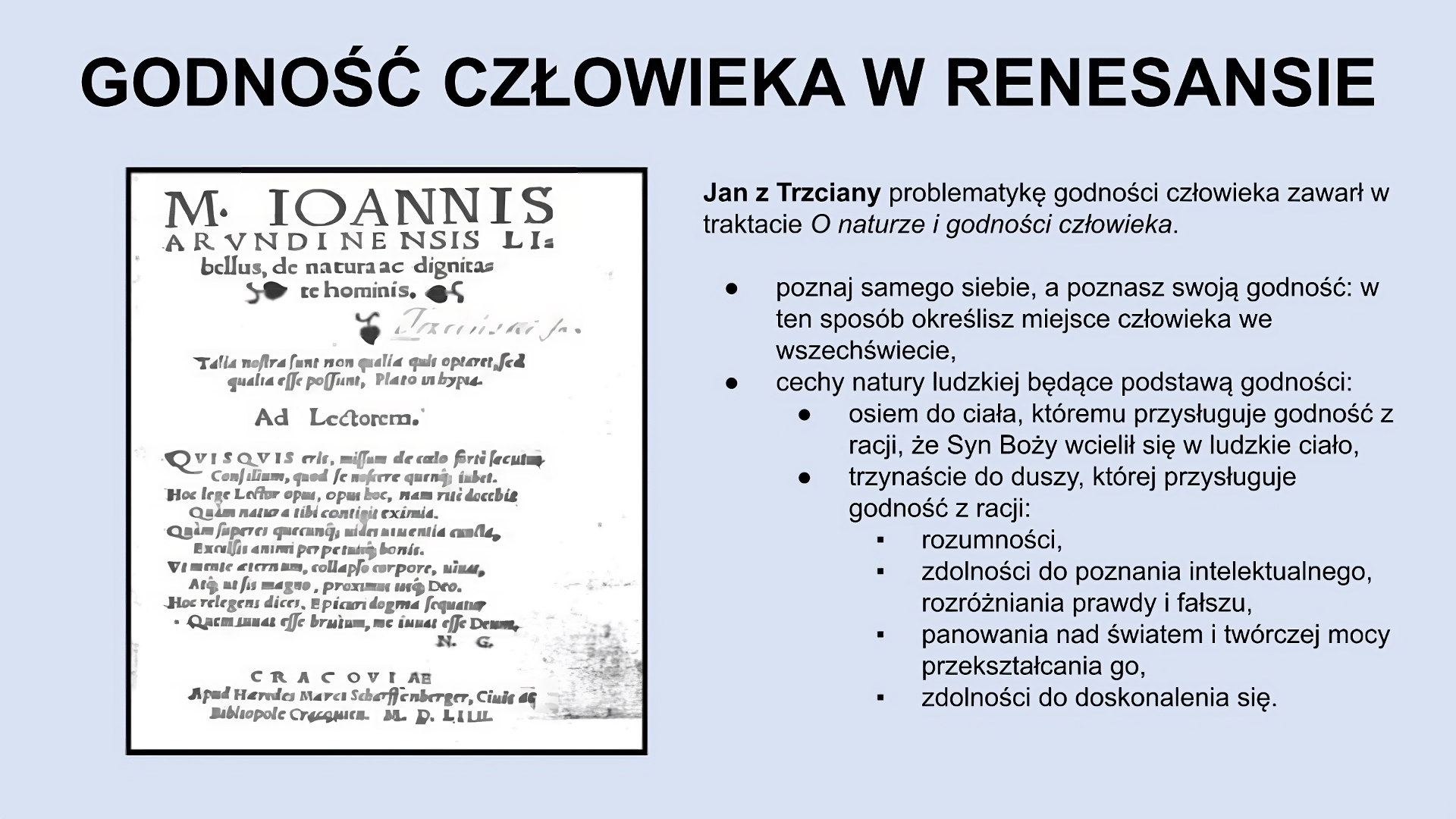 U góry slajdu napis: Godność człowieka w renesansie. Niżej, po lewej stronie slajdu znajduje się zdjęcie białej, nieco pobrudzonej kartki zapisanej tekstem w języku łacińskim. Po prawej stronie slajdu znajduje się tekst: Jan z Trzciany problematykę godności człowieka zawarł w traktacie O naturze i godności człowieka. Poznaj samego siebie, a poznasz swoją godność; w ten sposób określisz miejsce człowieka we wszechświecie. Cechy natury ludzkiej będące podstawą godności: – osiem do ciała, któremu przysługuje godność z racji, że Syn Boży wcielił się w ludzkie ciało, – trzynaście do duszy, której przysługuje godność z racji rozumności, zdolności do poznania intelektualnego, rozróżniania prawdy i fałszu, panowania nad światem i twórczej mocy przekształcania go, zdolności do doskonalenia się.