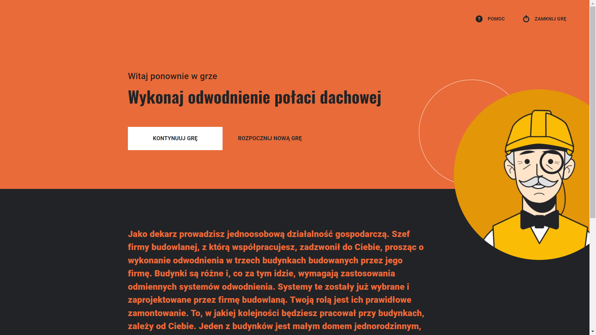 Grafika przedstawia przykładowy wygląd ekranu startowego w kolejnym podejściu. Plansza została podzielona poziomo na dwie części pomarańczową i czarną. Na górnej, pomarańczowej części ekranu znajdują się napisy: „Witaj ponownie w grze”, „Wykonaj odwodnienie połaci dachowej”. Pod nimi umieszczono biały prostokątny przycisk „Kontynuuj grę”, a obok czarny napis „Rozpocznij nową grę”. Dolna część ekranu zawiera tekst opisu gry: „Grafika przedstawia przykładowy wygląd opisu i przycisku rozpoczęcia gry przy pierwszym podejściu. Na czarnym tle umieszczono opis sytuacji gry: „Jako dekarz prowadzisz jednoosobową działalność gospodarczą. Szef firmy budowlanej, z którą współpracujesz, zadzwonił do Ciebie, prosząc o wykonanie odwodnienia w trzech budynkach budowanych przez jego firmę. Budynki są różne i, co za tym idzie, wymagają zastosowania odmiennych systemów odwodnienia. Systemy te zostały już wybrane i zaprojektowane przez firmę budowlaną. Twoją rolą jest ich prawidłowe zamontowanie. To, w jakiej kolejności będziesz pracował przy budynkach, zależy od Ciebie. Jeden z budynków jest małym domem jednorodzinnym,”. 
Po prawej stronie umieszczono grafikę w żółtym kole. Grafika przedstawia rysunek robotnika, starszego mężczyzny w żółtym kasku.