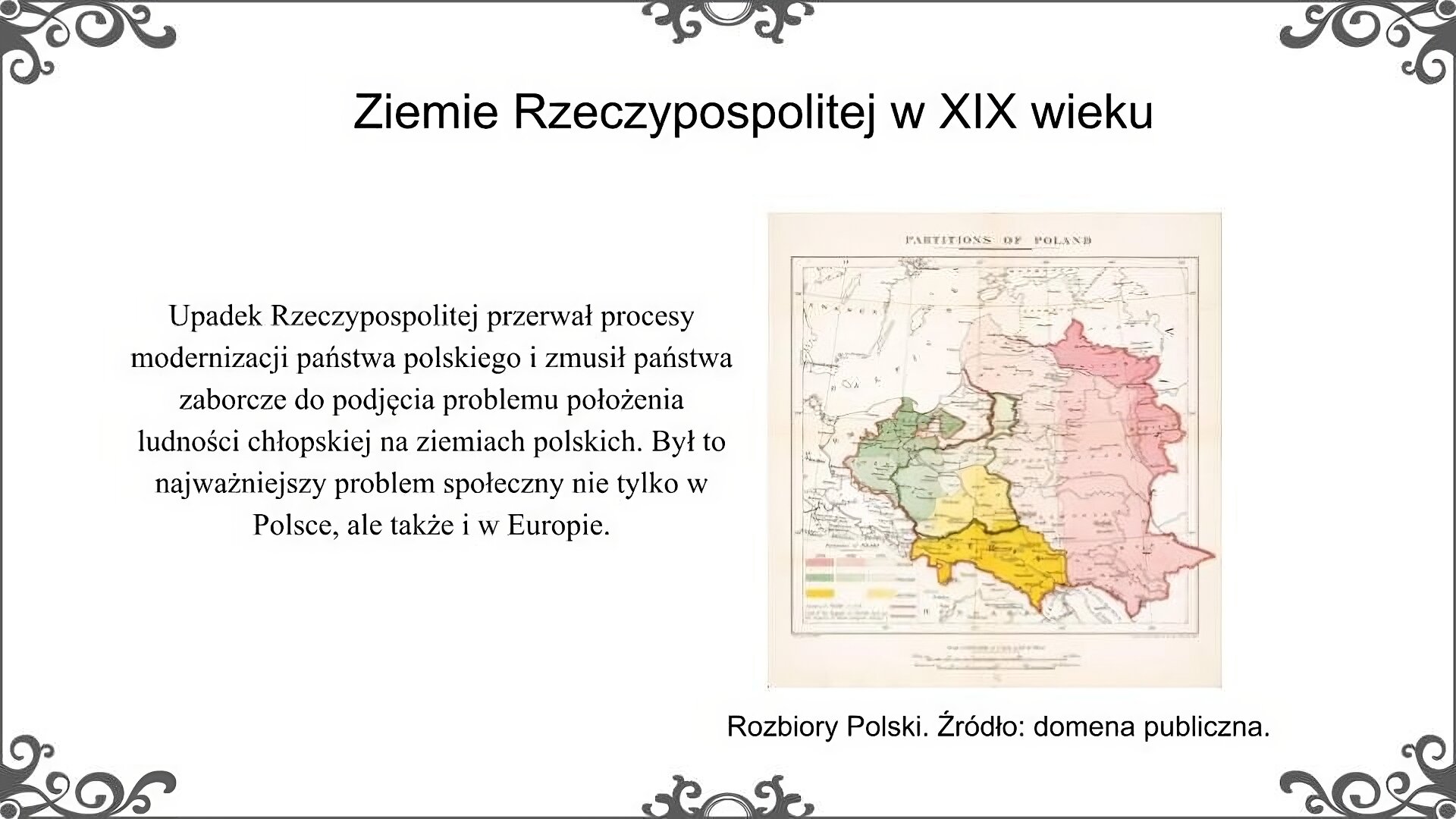 Slajd zatytułowano: Ziemie Rzeczypospolitej w XIX wieku. Slajd przedstawia ilustrację i napis: Rozbiory Polski. Źródło: domena publiczna. Mapa przedstawia rozbiory Polski w XVIII wieku. Zaznaczono na niej granice ziem zabranych w poszczególnych rozbiorach przez trzy mocarstwa: Austrię, Prusy, Rosję. Napis: Upadek Rzeczypospolitej przerwał procesy modernizacji państwa polskiego i zmusił państwa zaborcze do podjęcia problemu położenia ludności chłopskiej na ziemiach polskich. Był to najważniejszy problem społeczny nie tylko w Polsce, ale także i w Europie. 