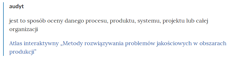 Na zdjęciu widoczny jest przykładowy fragment  słownika.W górnej części bloku pojęcia znajduje się tytuł. Przykładowo: audyt. Niżej umieszczona jest definicja. Przykładowo: jest to sposób oceny danego procesu, produktu, systemu, projektu lub całej organizacji.Poniżej definicji znajduje się link odsyłający do konkretnego zasobu. Przykładowo: Atlas interaktywny. Metody rozwiązywania problemów jakościowych w obszarach produkcji.