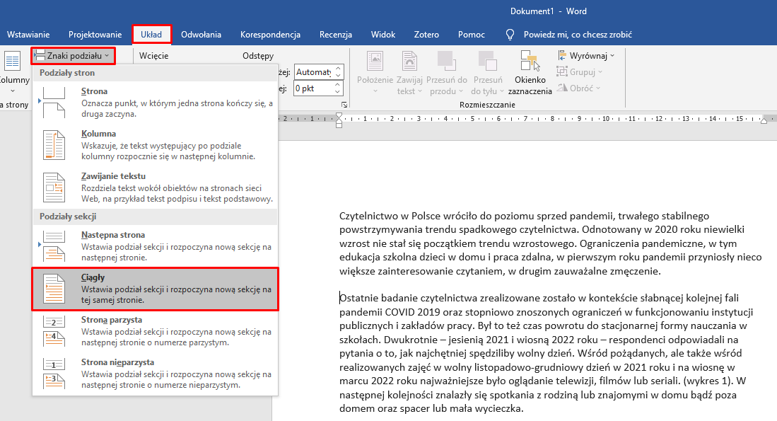 Ilustracja przestawia przykładowy dokument w programie  Microsoft Word . W pasku widoczne są zakładki: Plik, Narzędzia główne, Wstawianie, Projektowanie i Układ, Odwołania, Korespondencja, Recenzja, Widok, Zotero, Pomoc oraz Powiedz mi, co chcesz zrobić. Zakładka Układ jest rozwinięta, w czerwonej ramce znajduje się zakładka Znaki podziału. Kolejno zakładka Znaki podziału jest rozwinięta, widać pionową, długą listę z opcjami wyboru: Grupa Podziały Stron: Strona. Oznacza punkt, w którym jedna strona kończy się, a druga zaczyna, Kolumna. Wskazuje, że tekst występujący po podziale kolumny rozpocznie się w następnej kolumnie, Zawijanie tekstu. Rozdziela tekst wokół obiektów na stronach sieci Web, na przykład tekst podpisu i tekst podstawowy. Grupa Podziały sekcji: Następna strona. Wstawia podział sekcji i rozpoczyna nową sekcję na następnej stronie, Strona parzysta. Wstawia podział sekcji i rozpoczyna nową sekcję na następnej stronie o numerze parzystym, Strona nieparzysta. Wstawia podział sekcji i rozpoczyna nową sekcję na następnej stronie o numerze nieparzystym. W czerwonej ramce znajduje się zaznaczona pozycja: Ciągły. Wstawia podział sekcji i rozpoczyna nową sekcję na tej samej stronie. Tekst dokumentu podzielony jest na dwa akapity. Kursor myszki umieszczony jest na początku drugiego akapitu.