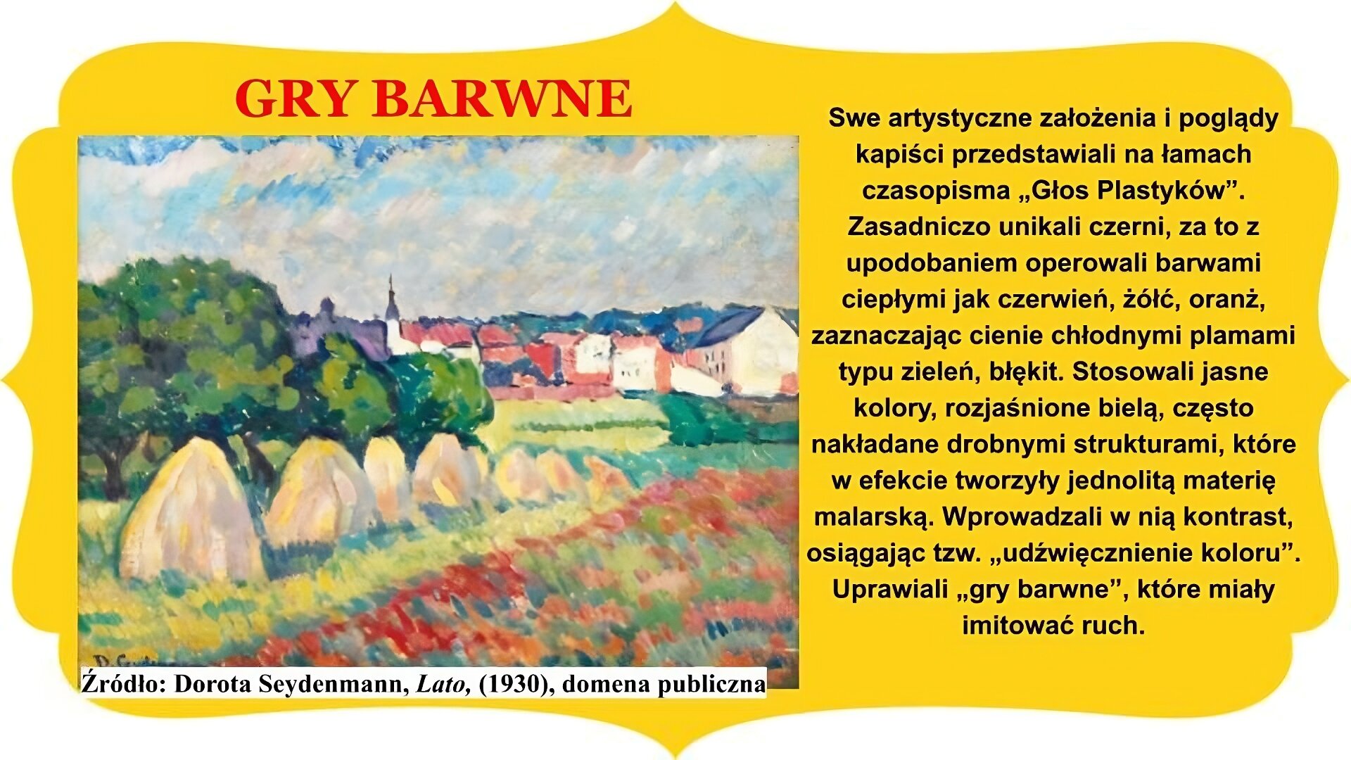 Slajd zatytułowany „Gry barwne”. Po lewej stronie obraz Doroty Seydenmann „Lato”. W stylu akwareli obraz przedstawia widok na miasteczko i pole uprawne. W centrum ustawione rzędem, od lewej krawędzi ku centrum w głąb obrazu, stoją na polu snopy siana. Bliżej prawej krawędzi, pod kątem, widoczne pole maku. Za snopkami siana drzewa. Na dalszym planie zabudowania miasteczka, w oddali widać budynek z wieżyczką. Niebo jasnoniebieskie, lekko zachmurzone. Tekst po prawej stronie slajdu: Swe artystyczne założenia i poglądy kapiści przedstawiali na łamach czasopisma „Głos Plastyków”. Zasadniczo unikali czerni, za to z upodobaniem operowali barwami ciepłymi jak czerwień, żółć, oranż, zaznaczając cienie chłodnymi plamami typu zieleń, błękit. Stosowali jasne kolory, rozjaśnione bielą, często nakładane drobnymi strukturami, które w efekcie tworzyły jednolitą materię malarską. Wprowadzali w nią kontrast, osiągając tzw. „udźwięcznienie koloru”. Uprawiali „gry barwne”, które miały imitować ruch. Całość slajdu umieszczono na żółtym obramowaniu z zakończeniami owalnymi lub w „ośli grzbiet” , znajdującymi się na brzegach.