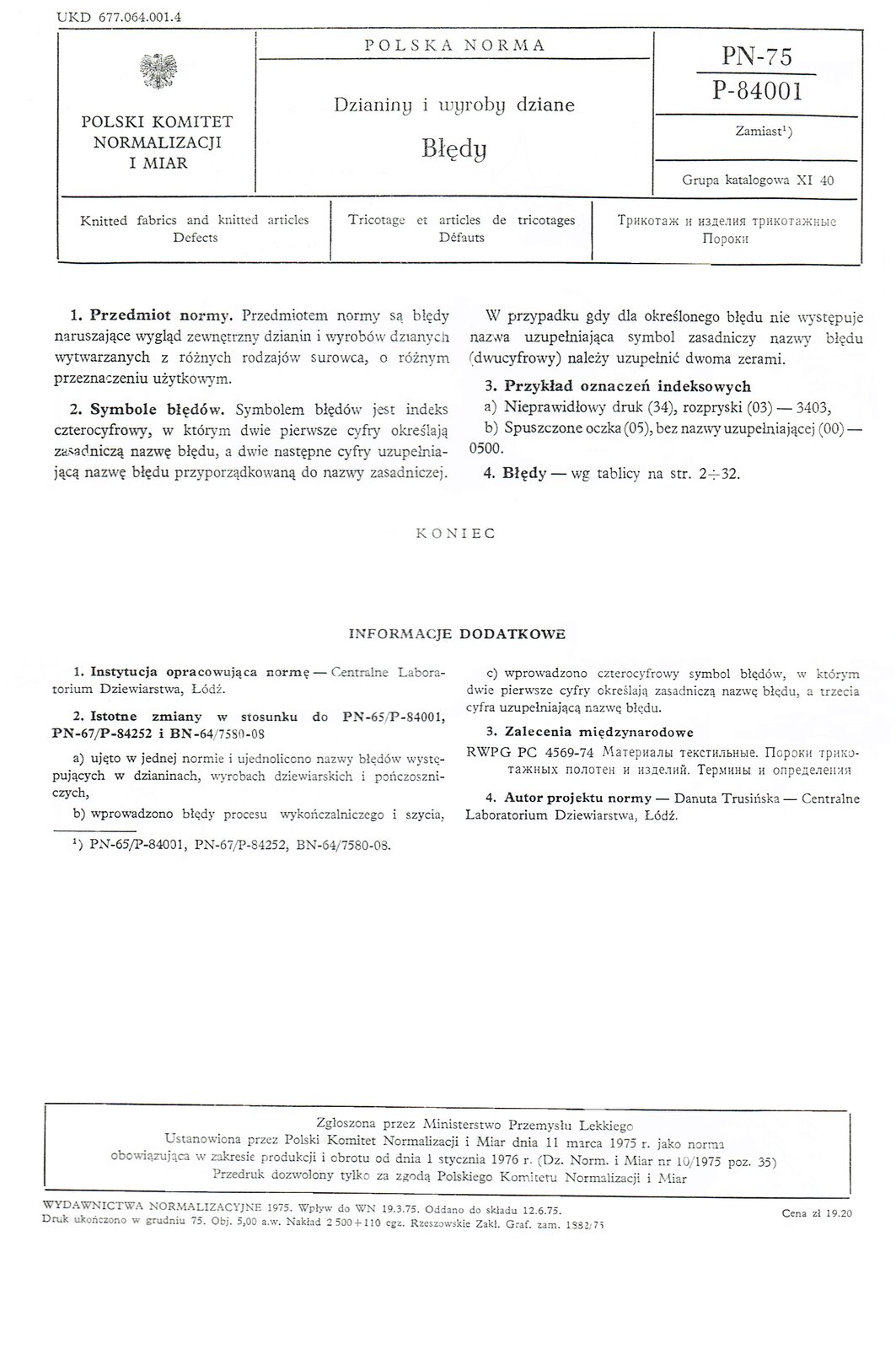 Grafika przedstawia pierwszą stronę Polskich Norm dotyczących błędów w dzianinach i wyrobach dzianych. W górnej części sygnatura: UKD 677.064.001.4. Poniżej ramka z tytułem, godłem, nazwą Polski Komitet Normalizacji i Miar, symbolem normy: PN‑75 P‑84001. Grupa katalogowa 11 40. Następnie tytuł dokumentu w języku angielskim, francuskim oraz rosyjskim.Treść zasadnicza:Przedmiot normy. Przedmiotem normy są błędy naruszające wygląd zewnętrzny dzianin i wyrobów dzianych wytwarzanych z różnych rodzajów surowca, o różnym przeznaczeniu użytkowym.Symbole błędów. Symbolem błędów jest indeks czterocyfrowy, w którym dwie pierwsze cyfry określają zasadniczą nazwę błędu, a dwie następne cyfry uzupełniającą nazwę błędu przyporządkowaną do nazwy zasadniczej. W przypadku gdy dla określonego błędu nie występuje nazwa uzupełniająca symbol zasadniczy nazwy błędu (dwucyfrowy) należy uzupełnić dwoma zerami.Przykład oznaczeń indeksowycha) Nieprawidłowy druk (34), rozpryski (03) — 3403, b) Spuszczone oczka (05), bez nazwy uzupełniającej (00) - 0500.Błędy wg tablicy na str. 2‑32.KONIECINFORMACJE DODATKOWEInstytucja opracowująca normę - Centralne Laboratorium Dziewiarstwa, Łódź.Istotne zmiany W stosunku do PN‑65/P‑84001, PN‑67/P‑84252 i BN‑64/7580‑08a) ujęto w jednej normie i ujednolicono nazwy błędów występujących w dzianinach, wyrobach dziewiarskich i pończoszniczych,b) wprowadzono błędy procesu wykończalniczego i szycia,c) wprowadzono czterocyfrowy symbol błędów, w którym dwie pierwsze cyfry określają zasadniczą nazwę błędu, a trzecia cyfra uzupełniającą nazwę błędu.Zalecenia międzynarodoweRWPG PC 4569‑74 Materiały tekstylne. Wady dzianin i wyrobów. Warunki i definicje.Autor projektu normy - Danuta Trusińska - Centralne Laboratorium Dziewiarstwa, Łódź.W dolnej części strony ramka z tekstem: Zgłoszona przez Ministerstwo Przemysłu Lekkiego. Ustanowiona przez Polski Komitet Normalizacji i Miar dnia 11 marca 1975 roku jako norma obowiązująca w zakresie produkcji i obrotu od dnia 1 stycznia 1976 roku (Dziennik Normalizacji i Miar numer 10/1975 pozycja 35). Przedruk dozwolony tylko za zgodą Polskiego Komitetu Normalizacji i Miar.Poniżej informacje o wydawnictwie, nakładzie, druku oraz cenie.