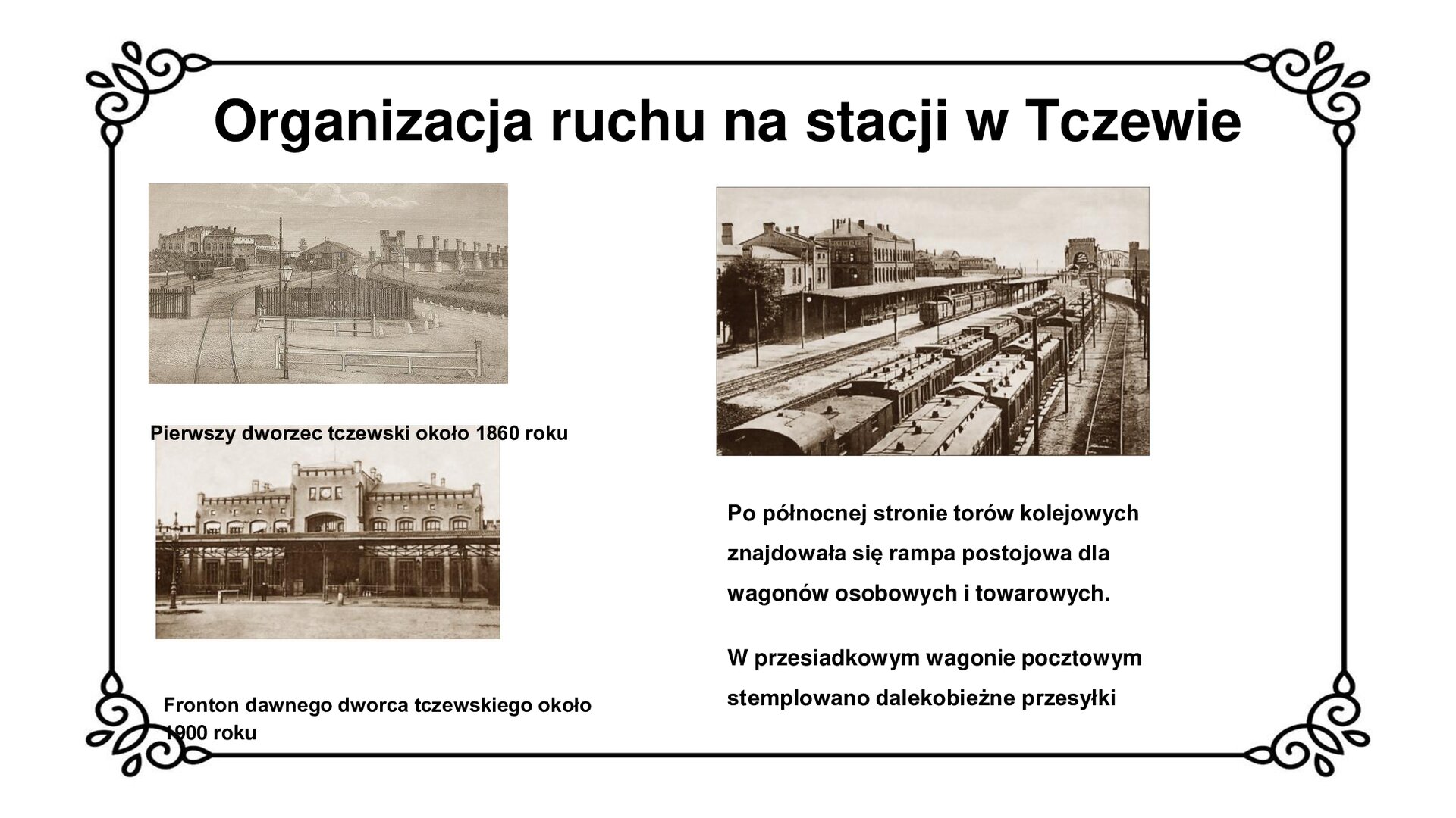Slajd przedstawia planszę z napisem: Organizacja ruchu na stacji w Tczewie. Poniżej są trzy zdjęcia pokazujące organizację ruchu kolejowego na stacji w Tczewie. Po lewej stronie, na górze planszy widnieje czarno biała grafika podpisana jako: Pierwszy dworzec tczewski około 1860 roku. /na pierwszym planie otwarta brama, przez którą przechodzą tory, które prowadzą do niewielkiego budynku ze skośnym dachem. Po lewej stronie  ilustracji widoczny dworzec. Jest to to piętrowy, ceglany budynek z wysokimi oknami, z wieżyczką w środkowej części, na prawej ścianie zadaszony peron. Po prawej stronie grafiki, w oddali widać most kolejowy z charakterystyczną bramą z przejazdem z łukiem oraz z wieżyczkami po bokach. Dalej widać filary przypominające wieże obronne oraz dźwigary kratowe. Poniżej czarno białe zdjęcie podpisane jako: Ściana frontowa dawnego dworca tczewskiego około 1900 roku. Jest to to piętrowy, ceglany budynek z wysokimi oknami, z wieżyczką w środkowej części oraz niższymi skrzydłami po bokach. Przed budynkiem stoi zadaszenie. Po lewej stronie fotografii latarnia. Na ostatniej fotografii widoczna jest rampa postojowa z wagonami osobowymi po prawej stronie i towarowymi po lewej. Po prawej stronie biegnie pusty tor. Po lewej stronie, za torowiskiem stoją ceglane budynki oraz drzewo. W tle widać most tczewski. Poniżej napis: Po północnej stronie torów kolejowych znajdowała się rampa postojowa dla wagonów osobowych i towarowych. W przesiadkowym wagonie pocztowym stemplowane dalekobieżne przesyłki.
