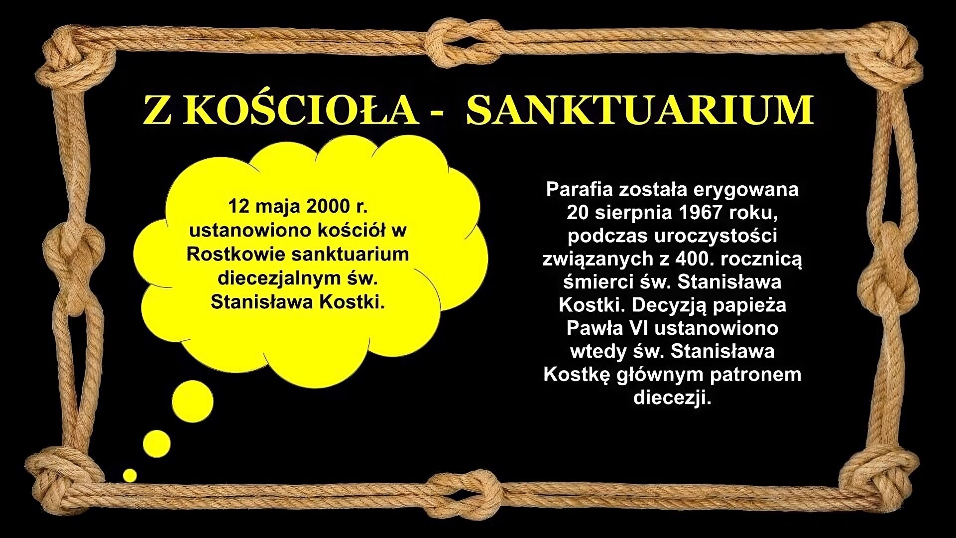 Slajd zawiera napis tytułowy, umieszczony po środku: Z kościoła – sanktuarium. Poniżej, po lewej, znajduje się dymek z napisem: 12 maja 2000 r. ustanowiono kościół w Rostkowie sanktuarium diecezjalnym św. Stanisława Kostki. Po prawej napis: Parafia została erygowana 20 sierpnia 1967 roku, podczas uroczystości związanych z 400. rocznicą śmierci św. Stanisława Kostki. Decyzją papieża Pawła VI ustanowiono wtedy św. Stanisława Kostkę głównym patronem diecezji. Tło slajdu jest czarne, a ramkę slajdu tworzy sznur, przeplatany kilkoma supłami.