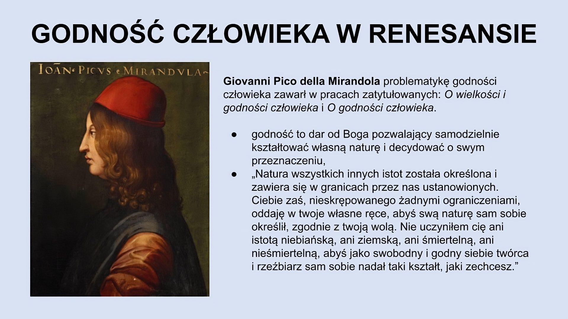 U góry slajdu napis: Godność człowieka w renesansie. Niżej, po lewej stronie slajdu znajduje się obraz przedstawiający lewy profil młodego mężczyzny z długimi brązowymi włosami, w czerwonej czapce, w brązowo‑granatowych szatach. Po prawej stronie slajdu tekst: Giovanni Pico della Mirandola problematykę godności człowieka zawarł w pracach zatytułowanych: O wielkości i godności człowieka i O godności człowieka. Godność to dar od Boga pozwalający samodzielnie kształtować własną naturę i decydować o swym przeznaczeniu. “Natura wszystkich innych istot została określona i zawiera się w granicach przez nas ustanowionych. Ciebie zaś, nieskrępowanego żadnymi ograniczeniami, oddaję w twoje własne ręce, abyś swą naturę sam sobie określił, zgodnie z twoją wolą. Nie uczyniłem cię ani istotą niebiańską, ani ziemską, ani śmiertelną, ani nieśmiertelną, abyś jako swobodny i godny siebie twórca i rzeźbiarz sam sobie nadał taki kształt, jaki zechcesz.”