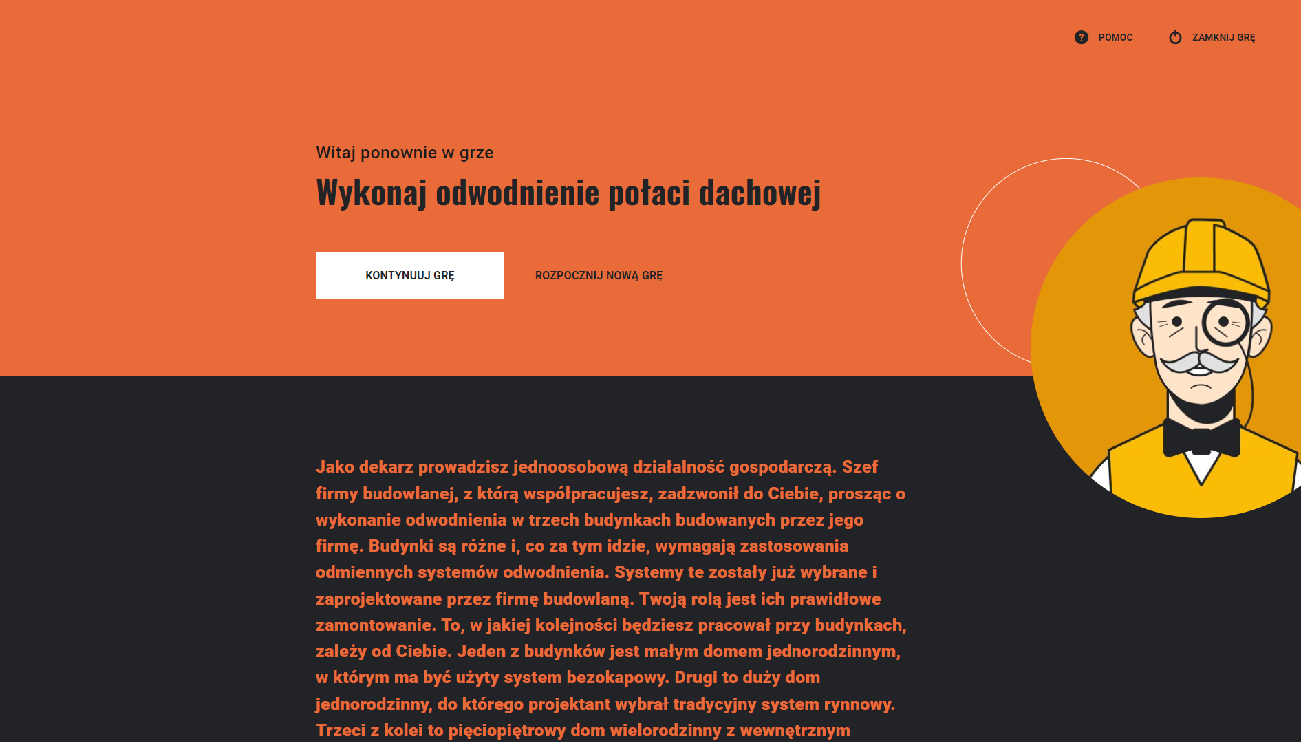 Grafika przedstawia przykładowy wygląd ekranu startowego w kolejnym podejściu. Plansza została podzielona poziomo na dwie części pomarańczową i czarną. Na górnej pomarańczowej części ekranu znajdują się napisy: „Witaj ponownie w grze”, „Wykonaj odwodnienie połaci dachowej”. Pod nimi umieszczono biały prostokątny przycisk „Kontynuuj grę”, a obok czarny napis „Rozpocznij nową grę”. Dolna część ekranu zawiera tekst opisu gry. Po prawej stronie umieszczono grafikę w żółtym kole. Grafika przedstawia rysunek robotnika, starszego mężczyzny w żółtym kasku.