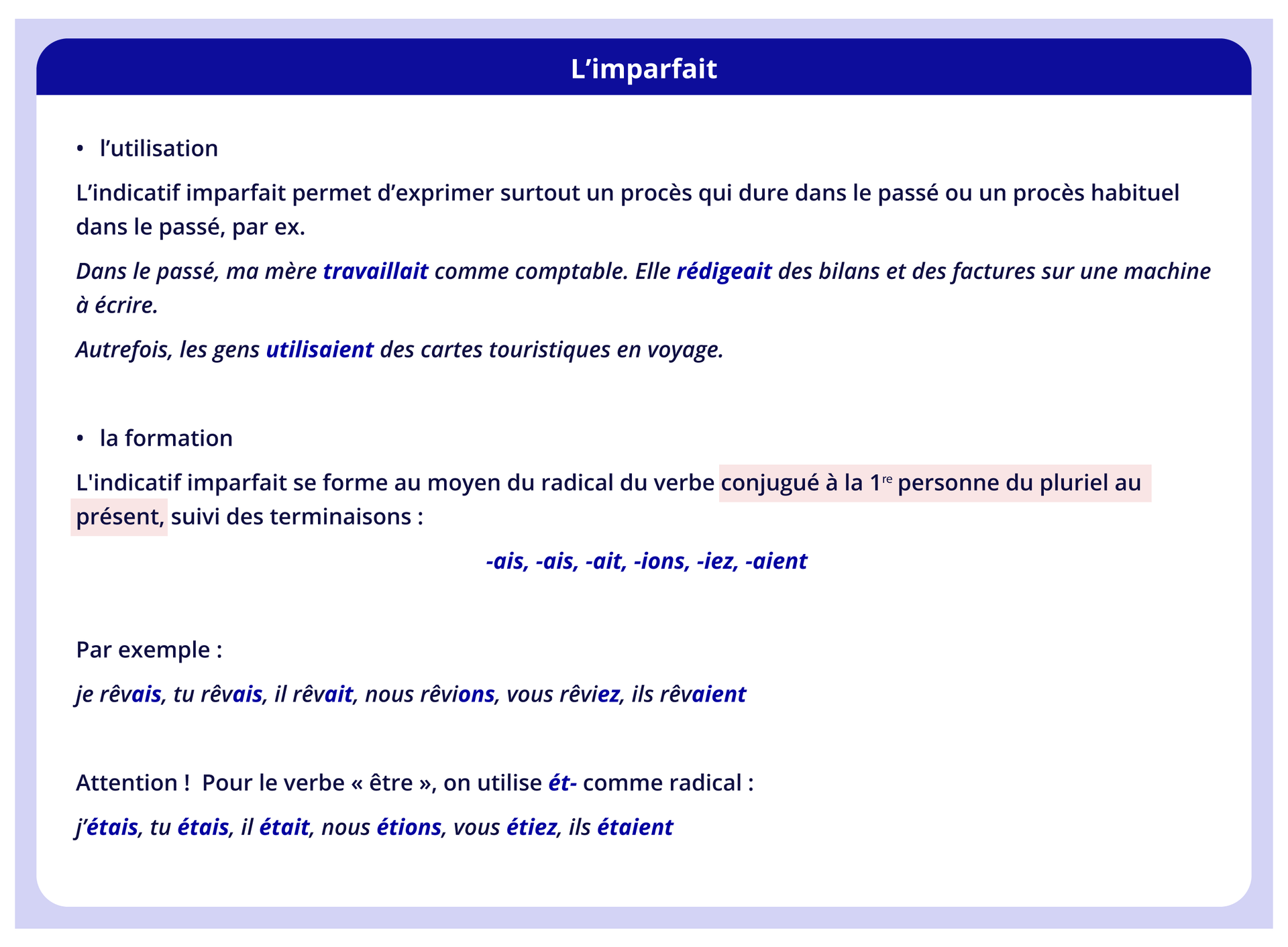 Ilustracja zatytułowana jest L'imparfait i zawiera informacje tekstowe. l'utilisation L'indicatif imparfait permet d'exprimer surtout un procès qui dure dans le passé ou un procès habituel dans le passé, par ex. Dans le passé, ma mère travaillait comme comptable. Elle rédigeait des bilans et des factures sur une machine à écrire. Autrefois, les gens utilisaient des cartes touristiques en voyage. la formation L'indicatif imparfait se forme au moyen du radical du verbe conjugué à la 1re personne du pluriel au présent, suivi des terminaisons : -ais, -ais, -ait, -ions, -iez, -aient Par exemple: je rêvais, tu rêvais, il rêvait, nous rêvions, vous rêviez, ils rêvaient Attention! Pour le verbe « être », on utilise ét- comme radical : j'étais, tu étais, il était, nous étions, vous étiez, ils étaient