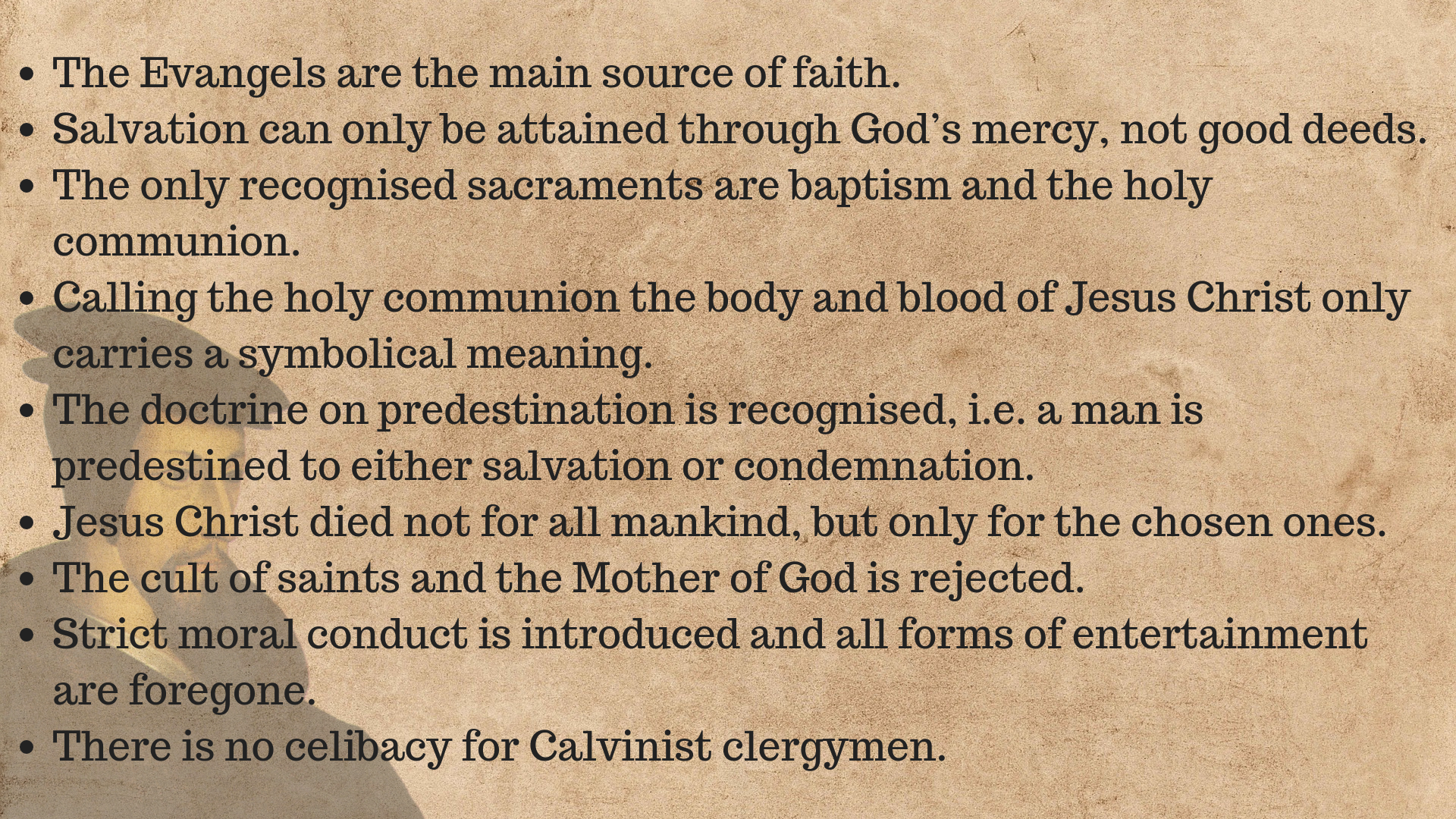 Tablica zawierająca najważniejsze informacje na temat kalwinizmu: 1. The Evangels are the main source of faith.  2. Salvation can only be attained through God’s mercy, not good deeds.  3. The only recognised sacraments are baptism and the holy communion.  4. Calling the holy communion the body and blood of Jesus Christ only carries a symbolical meaning.  5. The doctrine on predestination is recognised, i.e. a man is predestined to either salvation or condemnation.  6. Jesus Christ died not for all mankind, but only for the chosen ones.  7. The cult of saints and the Mother of God is rejected.  8. Strict moral conduct is introduced and all forms of entertainment are foregone.  9. There is no celibacy for Calvinist clergymen.