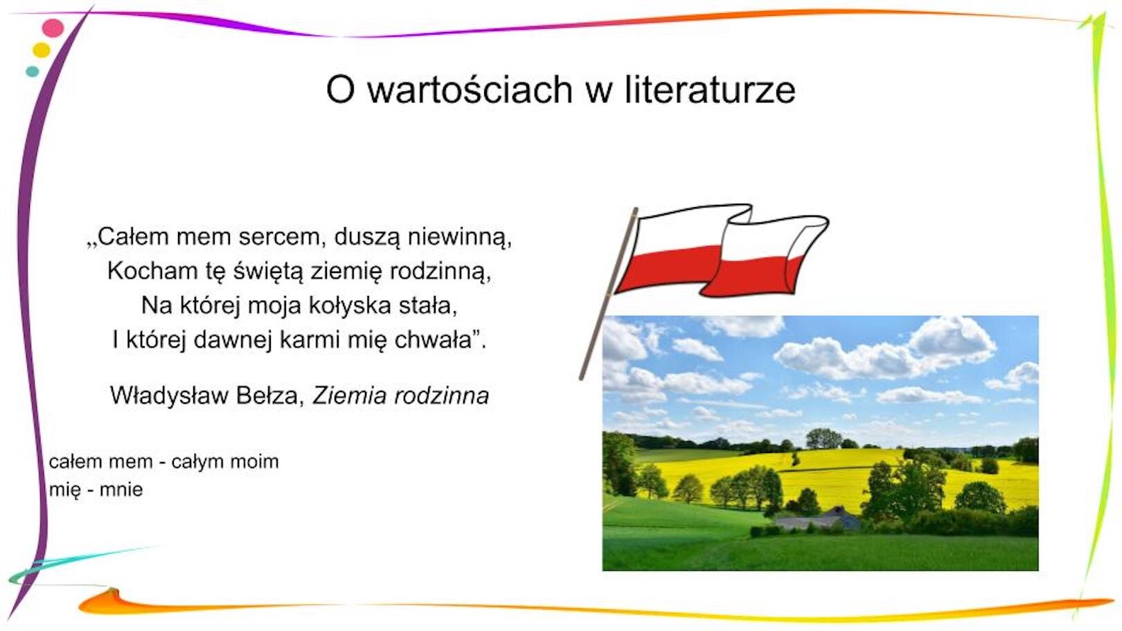 W nagłówku widnieje napis: O wartościach w literaturze. Poniżej, po lewej stronie znajduje się fragment wiersza: „Całem mem sercem, duszą niewinną, / Kocham tę świętą ziemię rodzinną, / Na której moja kołyska stała, / I której dawnej karmi mię chwała”. Władysław Bełza, „Ziemia rodzinna”, a pod nim widać objaśnienia: całem mem – całym moim, mię – mnie. Po prawej stronie znajduje się zdjęcie przedstawiające krajobraz: pola żółto kwitnącego rzepaku, wschodzącego zboża, drzewa, błękitne niebo usiane chmurami. Nad zdjęciem, po lewej stronie znajduje się biało‑czerwona flaga.