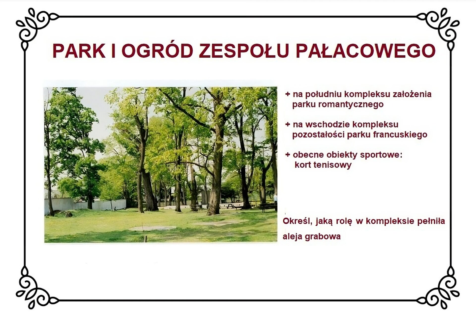 Biały slajd. U góry nagłówek: „Park i ogród zespołu pałacowego”. Niżej, z lewej strony slajdu, zdjęcie przedstawiające fragment parku otoczonego murem kamiennym, zlokalizowanym po lewej stronie zdjęcia. W centrum fotografii grupa drzew na trawie. Obok, z prawej strony slajdu, tekst: „Na południu kompleksu założenia parku romantycznego, na wschodzie kompleksu pozostałości parku francuskiego, obecne obiekty sportowe: kort tenisowy”. Niżej tekst: „Określ, jaką rolę w kompleksie pełniła aleja grabowa”. 
