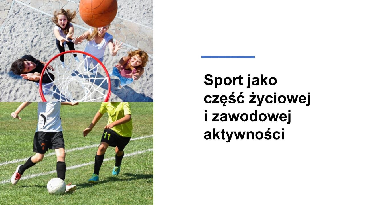 Biały slajd. Z lewej strony dwa zdjęcia ustawione jedno pod drugim. Górne zdjęcie przedstawia kosz do koszykówki, do którego leci pomarańczowa piłka. Pod koszem stoją cztery osoby w sportowych ubraniach. Dolne zdjęcie przedstawia dwóch chłopców w czarnych, krótkich spodenkach, podkolanówkach i koszulkach: białej oraz żółtej. Chłopiec w białej koszulce kopie piłkę, a drugi z nich biegnie obok. Chłopcy znajdują się na zielonej murawie, na której zostały wyrysowane żółte pasy. Z prawej strony slajdu tekst: „Sport jako część życiowej i zawodowej aktywności”.