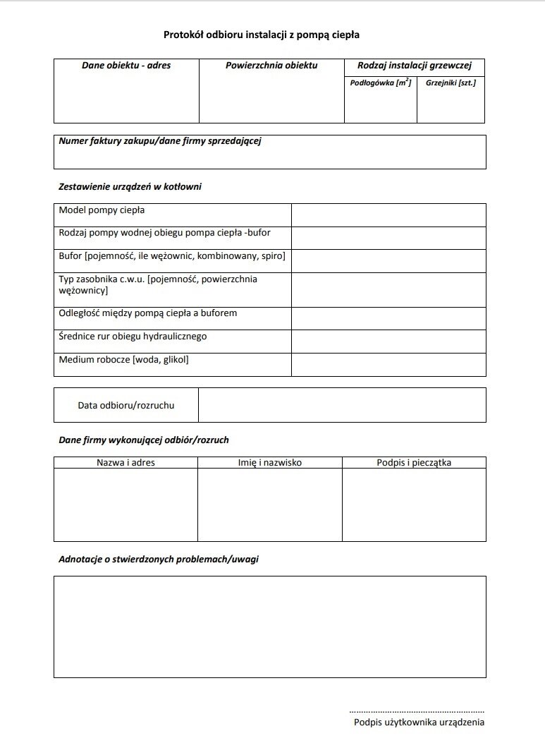 Grafika przedstawia przykładowy druk protokołu odbioru instalacji z pompą ciepła. Druk składa się kilku tabel z miejscami do wpisania danych. W dokumencie powinny znaleźć się następujące informacje: dane adresowe obiektu, powierzchnia obiektu, rodzaj instalacji grzewczej, numer faktury zakupu i dane firmy sprzedającej, zestawienie urządzeń w kotłowni, czyli model pompy ciepła, rodzaj pompy wodnej obiegu pompa ciepła‑bufor, bufor, typ zasobnika ciepłej wody użytkowej, odległość między pompą ciepła a buforem, średnice rur obiegu hydraulicznego, medium robocze, data odbioru lub rozruchu, dane firmy wykonującej odbiór lub rozruch wraz z podpisem i pieczątką, adnotacje o stwierdzonych problemach lub uwagi oraz podpis użytkownika urządzenia.