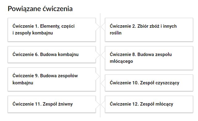 Grafika przedstawia przykładowe przyciski powiązanych ćwiczeń z danym multimedium. Przedstawiono osiem kafelków. Pierwszy kafelek zawiera napis: Ćwiczenie pierwsze. Elementy, części i zespoły kombajnu. Drugi kafelek zawiera napis: Ćwiczenie drugie. Zbiór zbóż i innych roślin. Trzeci kafelek zawiera napis: Ćwiczenie szóste. Budowa kombajnu. Czwarty kafelek zawiera napis: Ćwiczenie ósme. Budowa zespołu młócącego. Piąty kafelek zawiera napis: Ćwiczenie dziewiąte. Budowa zespołów kombajnu. Szósty kafelek zawiera napis: Ćwiczenie dziesiąte. Zespół czyszczący. Siódmy kafelek zawiera napis: Ćwiczenie jedenaste. Zespół żniwny. Ósmy kafelek zawiera napis: Ćwiczenie dwunaste. Zespół młócący.